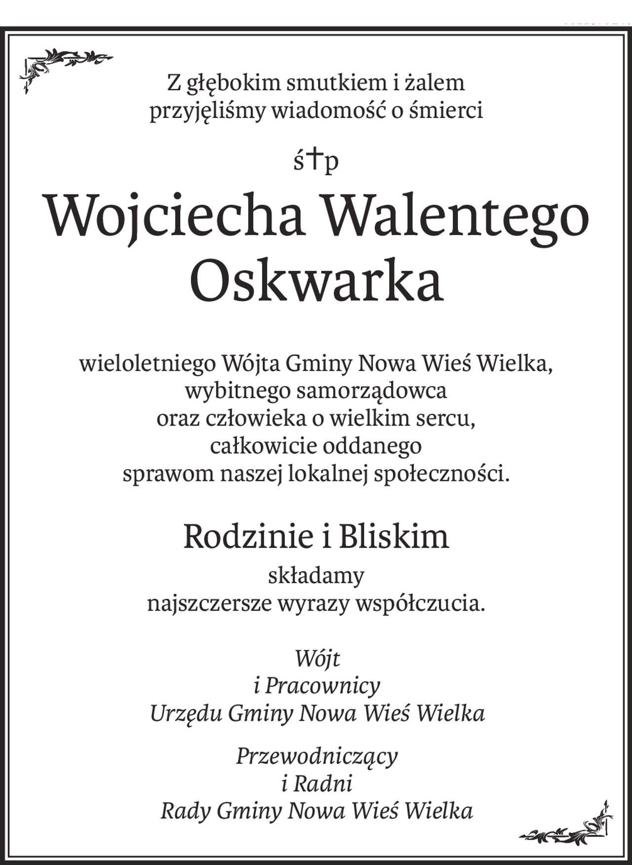 Z głębokim smutkiem i żalem
przyjęliśmy wiadomość o śmierci
ś+p
Wojciecha Walentego Oskwarka
wieloletniego Wójta Gminy Nowa Wieś Wielka,
wybitnego samorządowca
oraz człowieka o wielkim sercu,
całkowicie oddanego
sprawom naszej lokalnej społeczności.
Rodzinie i Bliskim
składamy
najszczersze wyrazy współczucia.
Wójt
i Pracownicy
Urzędu Gminy Nowa Wieś Wielka
Przewodniczący
i Radni
Rady Gminy Nowa Wieś Wielka