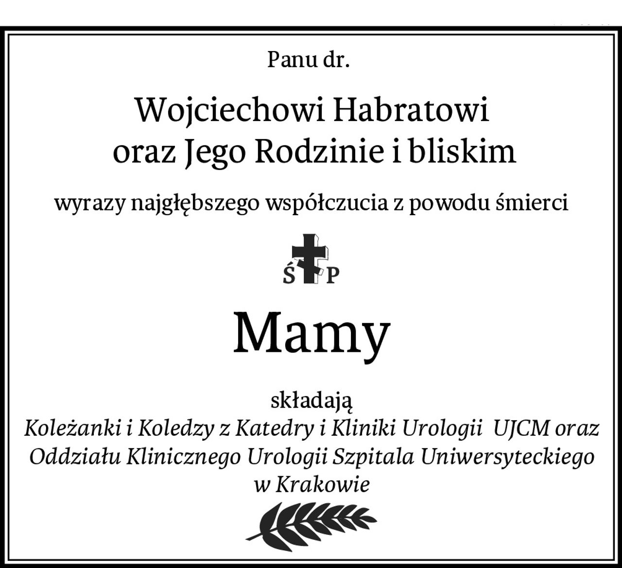 Panu dr. 
Wojciechowi Habratowi
 oraz Jego Rodzinie i bliskim
wyrazy najgłębszego współczucia z powodu śmierci
Mamy
składają
Koleżanki i Koledzy z Katedry i Kliniki Urologii  UJCM oraz Oddziału Klinicznego Urologii Szpitala Uniwersyteckiego w Krakowie