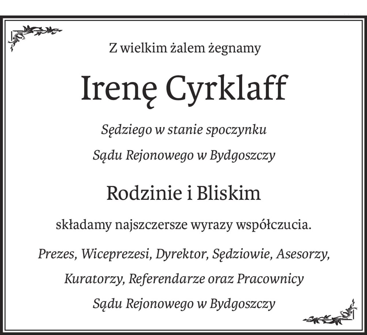 Z wielkim żalem żegnamy
Irenę Cyrklaff
Sędziego w stanie spoczynku 
Sądu Rejonowego w Bydgoszczy
Rodzinie i Bliskim
składamy najszczersze wyrazy współczucia.
Prezes, Wiceprezesi, Dyrektor, Sędziowie, Asesorzy,
Kuratorzy, Referendarze oraz Pracownicy 
Sądu Rejonowego w Bydgoszczy