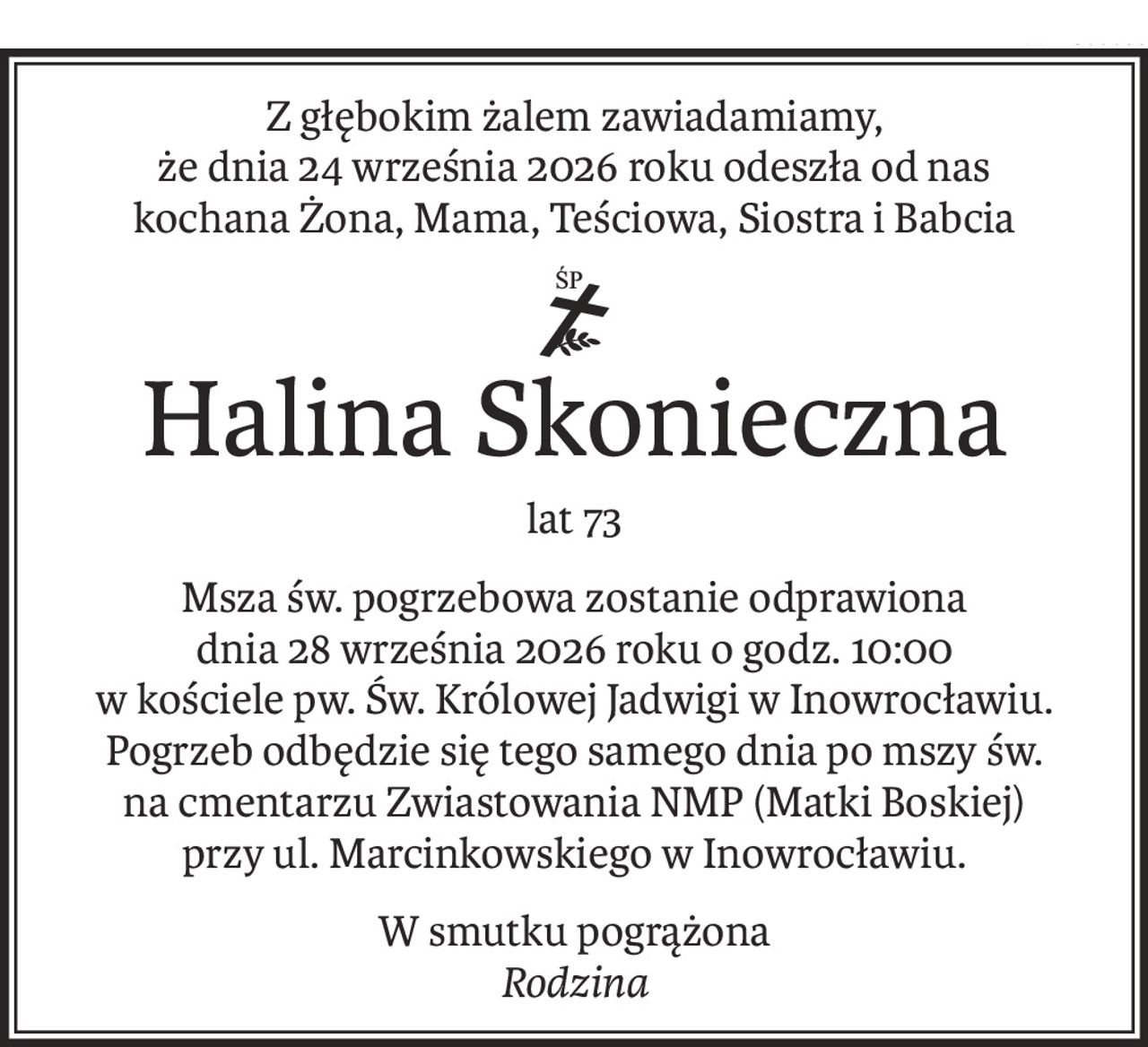 Z głębokim żalem zawiadamiamy,
że dnia 24 września 2026 roku odeszła od nas
kochana Żona, Mama, Teściowa, Siostra i Babcia
ś+p
Halina Skonieczna
lat 73
Msza św. pogrzebowa zostanie odprawiona
dnia 28 września 2026 roku o godz. 10:00
w kościele pw. Św. Królowej Jadwigi w Inowrocławiu.
Pogrzeb odbędzie się tego samego dnia po mszy św.
na cmentarzu Zwiastowania NMP (Matki Boskiej)
przy ul. Marcinkowskiego w Inowrocławiu.
W smutku pogrążona
Rodzina