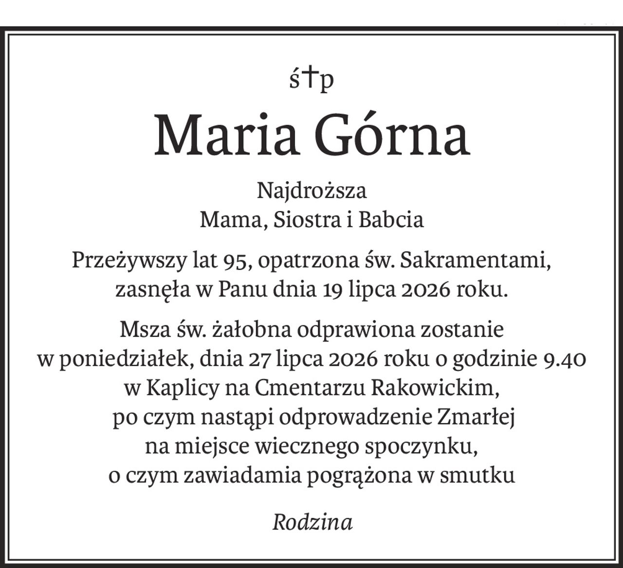 ś+p
Maria Górna
Najdroższa
Mama, Siostra i Babcia
Przeżywszy lat 95, opatrzona św. Sakramentami,
zasnęła w Panu dnia 19 lipca 2026 roku.
Msza św. żałobna odprawiona zostanie
w poniedziałek, dnia 27 lipca 2026 roku o godzinie 9.40
w Kaplicy na Cmentarzu Rakowickim,
 po czym nastąpi odprowadzenie Zmarłej
na miejsce wiecznego spoczynku,
o czym zawiadamia pogrążona w smutku
Rodzina