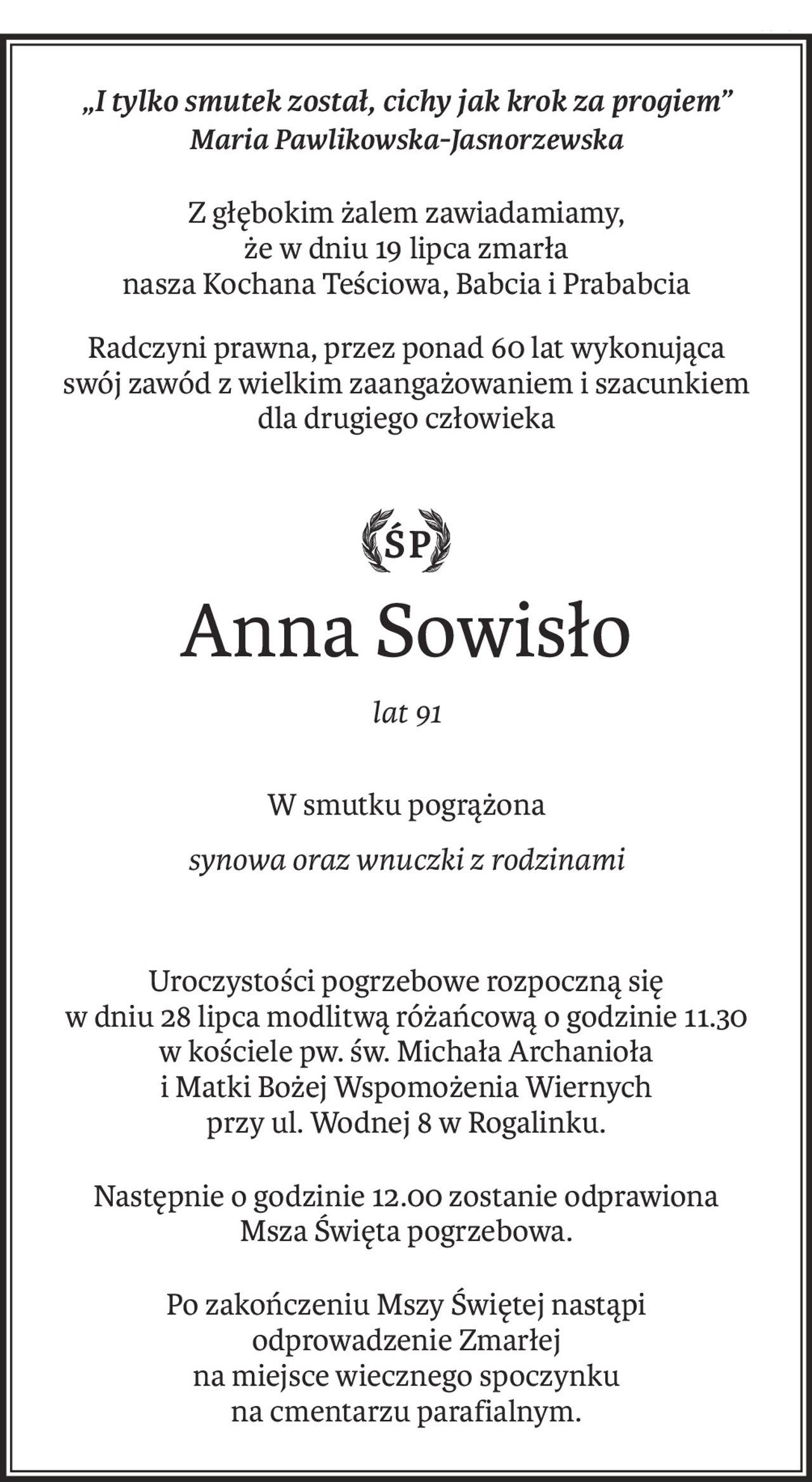 „I tylko smutek został, cichy jak krok za progiem”
Maria Pawlikowska-Jasnorzewska
Z głębokim żalem zawiadamiamy,
że w dniu 19 lipca zmarła
nasza Kochana Teściowa, Babcia i Prababcia
Radczyni prawna, przez ponad 60 lat wykonująca
swój zawód z wielkim zaangażowaniem i szacunkiem
dla drugiego człowieka

ś+p
Anna Sowisło
lat 91
W smutku pogrążona
synowa oraz wnuczki z rodzinami
Uroczystości pogrzebowe rozpoczną się
w dniu 28 lipca modlitwą różańcową o godzinie 11.30
w kościele pw. św. Michała Archanioła
i Matki Bożej Wspomożenia Wiernych
przy ul. Wodnej 8 w Rogalinku.
Następnie o godzinie 12.00 zostanie odprawiona
Msza Święta pogrzebowa.
Po zakończeniu Mszy Świętej nastąpi 
odprowadzenie Zmarłej
na miejsce wiecznego spoczynku
na cmentarzu parafialnym.