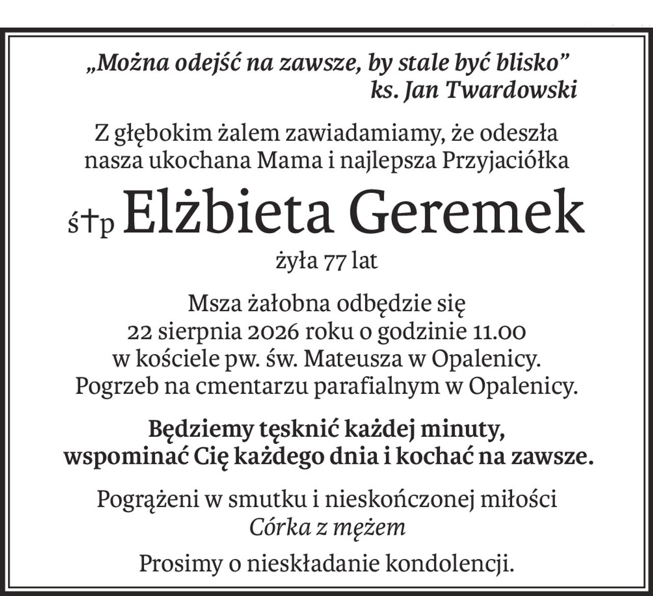 „Można odejść na zawsze, by stale być blisko”
ks. Jan Twardowski
Z głębokim żalem zawiadamiamy, że odeszła
nasza ukochana Mama i najlepsza Przyjaciółka
ś+pElżbieta Geremek
żyła 77 lat
Msza żałobna odbędzie się
22 sierpnia 2026 roku o godzinie 11.00
w kościele pw. św. Mateusza w Opalenicy.
Pogrzeb na cmentarzu parafialnym w Opalenicy.
Będziemy tęsknić każdej minuty,
 wspominać Cię każdego dnia i kochać na zawsze.
Pogrążeni w smutku i nieskończonej miłości
Córka z mężem
Prosimy o nieskładanie kondolencji.