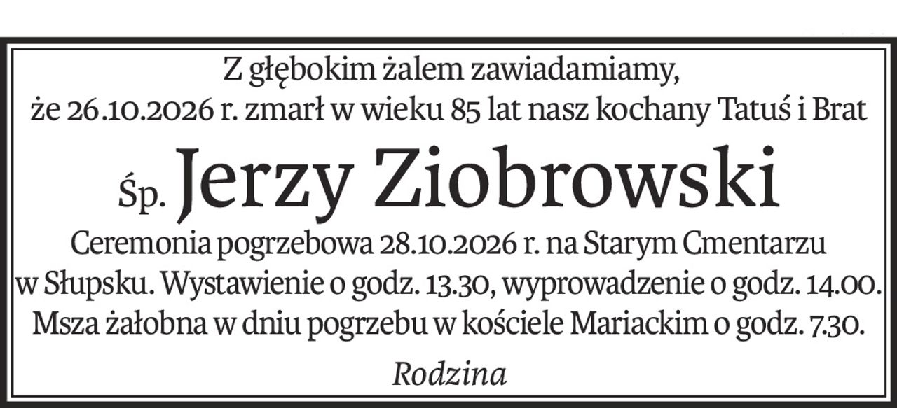 Z głębokim żalem zawiadamiamy,
że 26.10.2026 r. zmarł w wieku 85 lat nasz kochany Tatuś i Brat
śp.Jerzy Ziobrowski
Ceremonia pogrzebowa 28.10.2026 r. na Starym Cmentarzu
w Słupsku. Wystawienie o godz. 13.30, wyprowadzenie o godz. 14.00. Msza żałobna w dniu pogrzebu w kościele Mariackim o godz. 7.30.
Rodzina