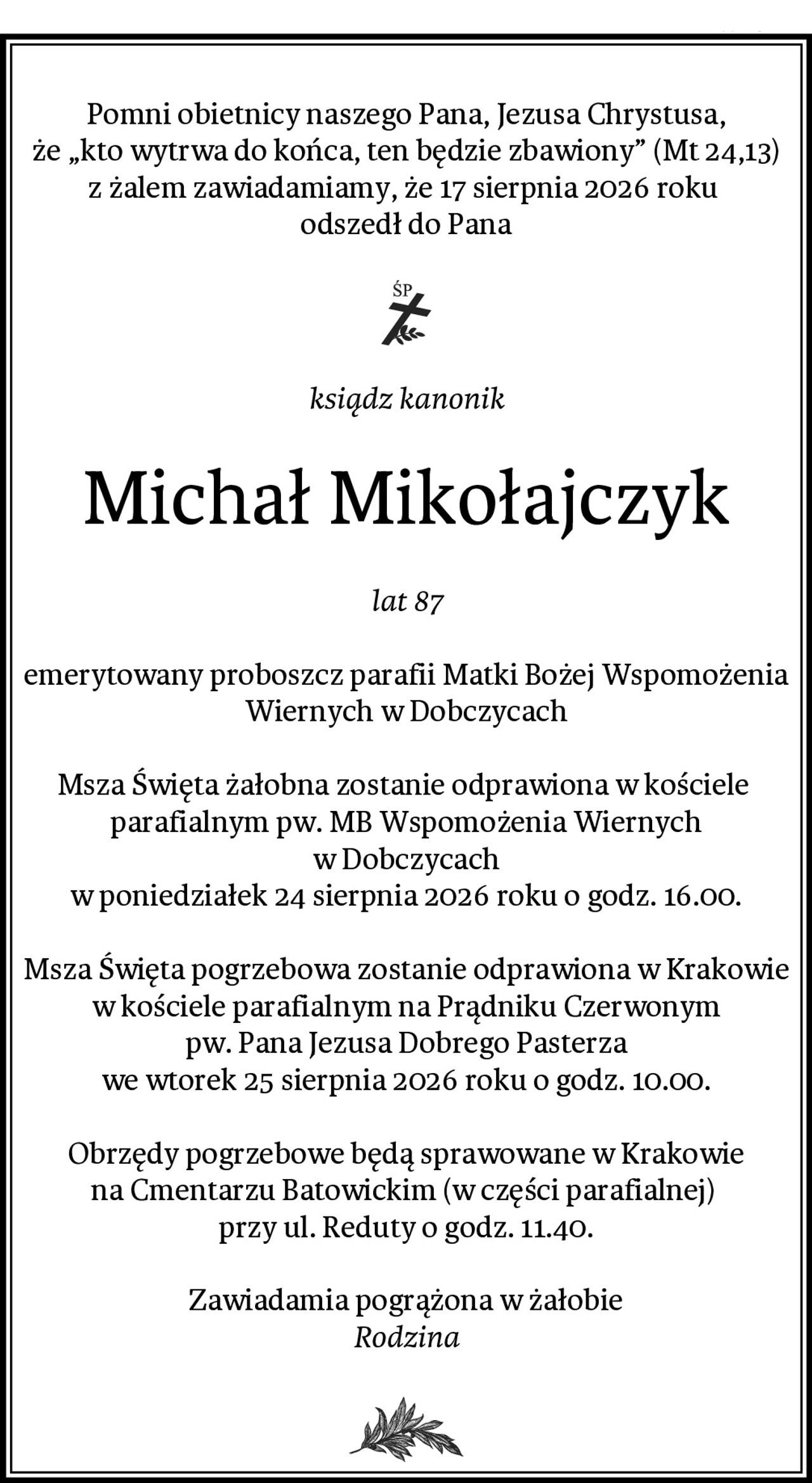 Pomni obietnicy naszego Pana, Jezusa Chrystusa,
że „kto wytrwa do końca, ten będzie zbawiony” (Mt 24,13)
z żalem zawiadamiamy, że 17 sierpnia 2026 roku 
odszedł do Pana
ksiądz kanonik
Michał Mikołajczyk
lat 87
emerytowany proboszcz parafii Matki Bożej Wspomożenia Wiernych w Dobczycach

Msza Święta żałobna zostanie odprawiona w kościele 
parafialnym pw. MB Wspomożenia Wiernych w Dobczycach
w poniedziałek 24 sierpnia 2026 roku o godz. 16.00.

Msza Święta pogrzebowa zostanie odprawiona w Krakowie
w kościele parafialnym na Prądniku Czerwonym
pw. Pana Jezusa Dobrego Pasterza
we wtorek 25 sierpnia 2026 roku o godz. 10.00.

Obrzędy pogrzebowe będą sprawowane w Krakowie
na Cmentarzu Batowickim (w części parafialnej) 
przy ul. Reduty o godz. 11.40.
Zawiadamia pogrążona w żałobie
Rodzina