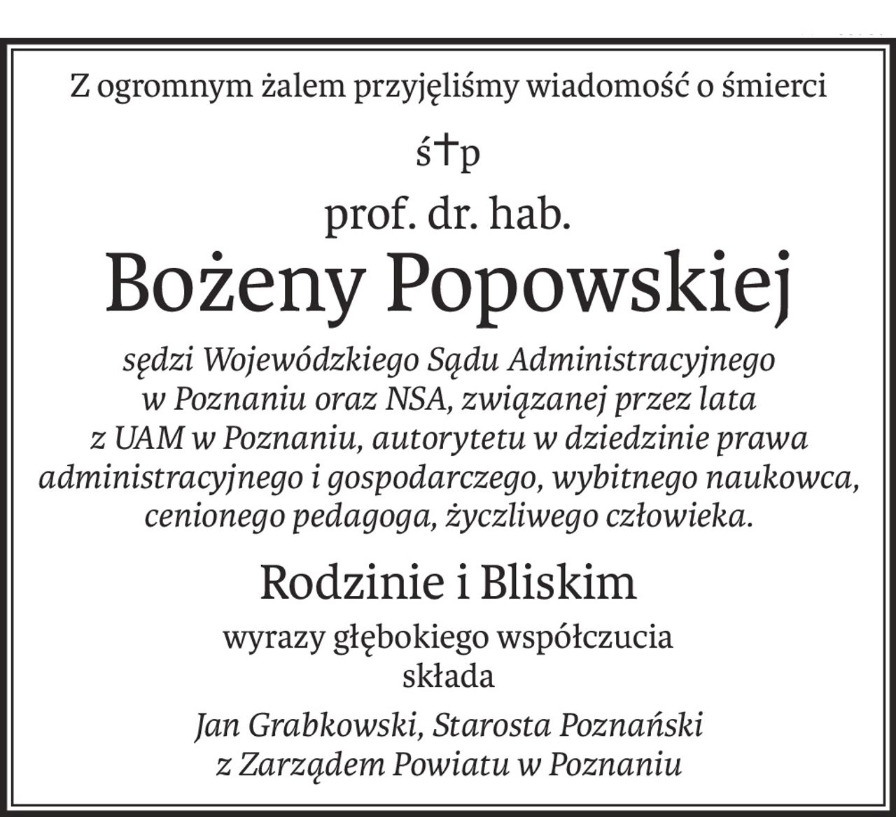 Z ogromnym żalem przyjęliśmy wiadomość o śmierci
ś+p
prof. dr. hab.
Bożeny Popowskiej
sędzi Wojewódzkiego Sądu Administracyjnego 
w Poznaniu oraz NSA, związanej przez lata 
z UAM w Poznaniu, autorytetu w dziedzinie prawa administracyjnego i gospodarczego, wybitnego naukowca, cenionego pedagoga, życzliwego człowieka.
Rodzinie i Bliskim
wyrazy głębokiego współczucia
składa
Jan Grabkowski, Starosta Poznański 
z Zarządem Powiatu w Poznaniu