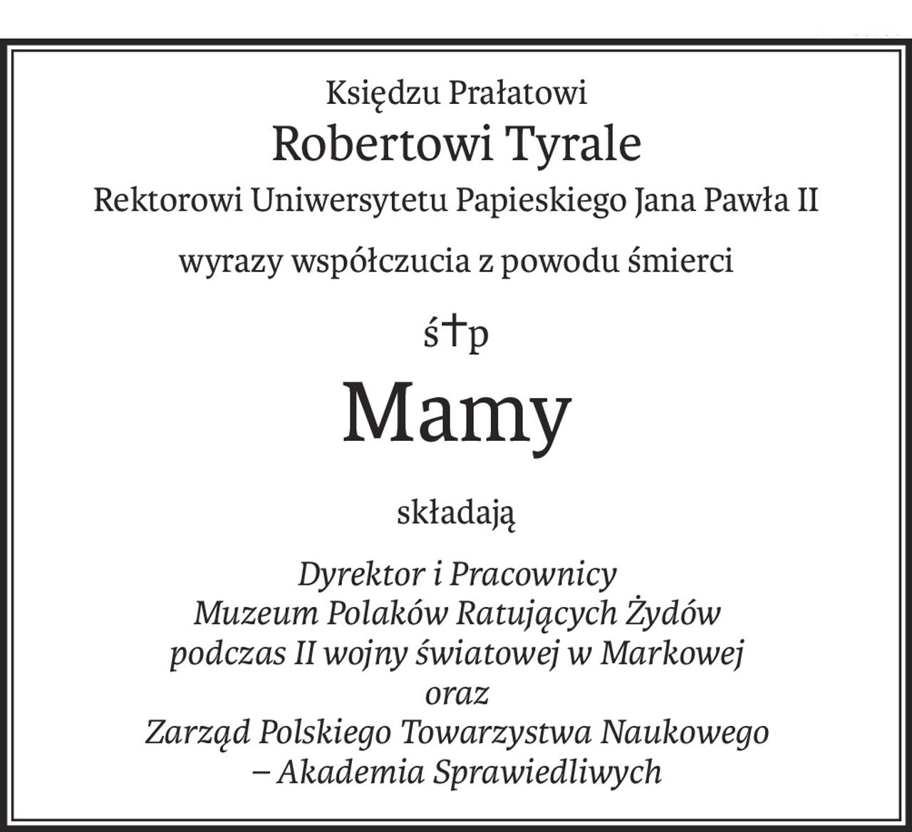 Księdzu Prałatowi
Robertowi Tyrale
Rektorowi Uniwersytetu Papieskiego Jana Pawła II
wyrazy współczucia z powodu śmierci
ś+p
Mamy
składają
Dyrektor i Pracownicy
Muzeum Polaków Ratujących Żydów
podczas II wojny światowej w Markowej
oraz
Zarząd Polskiego Towarzystwa Naukowego
– Akademia Sprawiedliwych