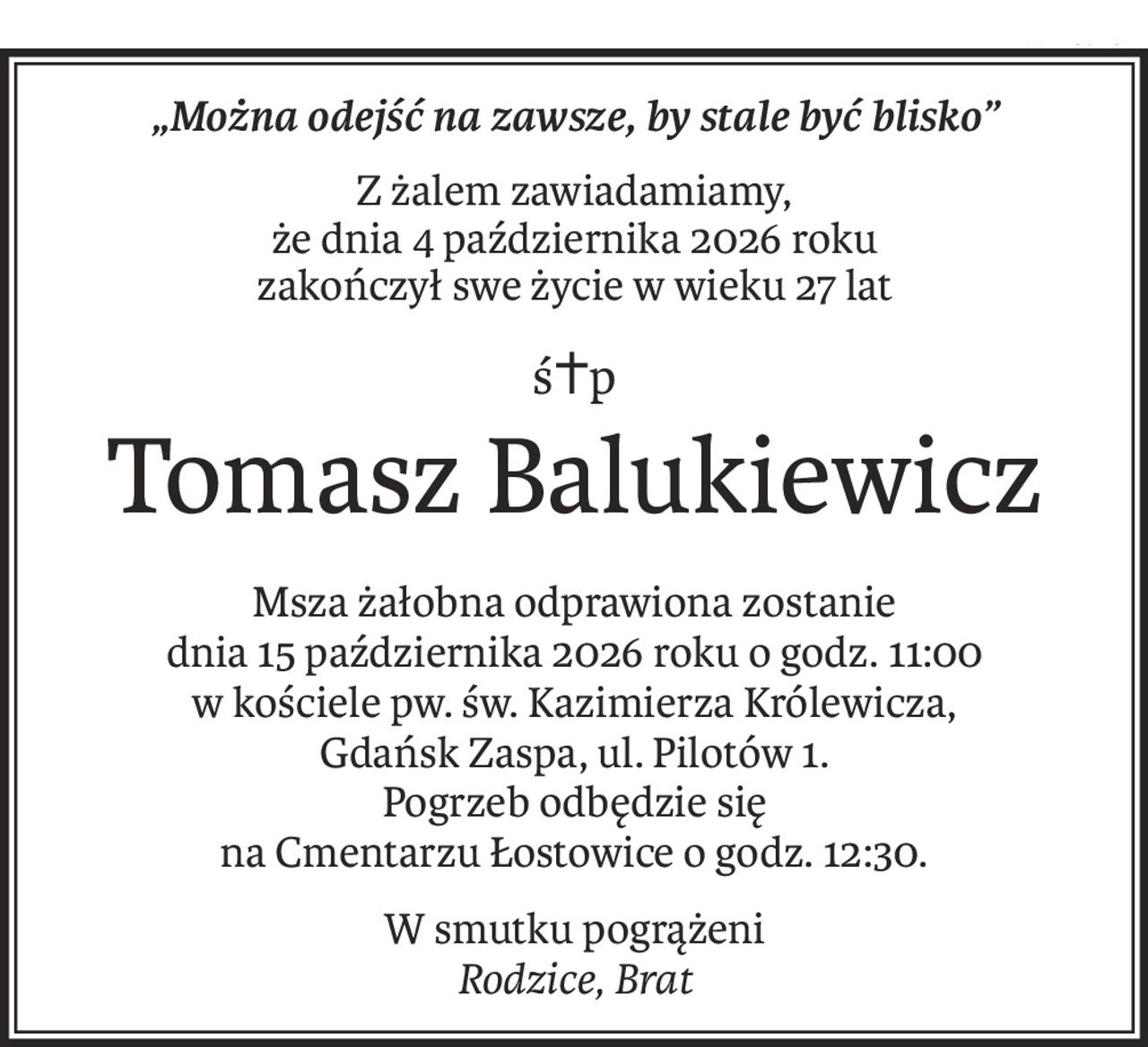 „Można odejść na zawsze, by stale być blisko”
Z żalem zawiadamiamy,
że dnia 4 października 2026 roku
zakończył swe życie w wieku 27 lat
ś+p
Tomasz Balukiewicz
Msza żałobna odprawiona zostanie
dnia 15 października 2026 roku o godz. 11:00
w kościele pw. św. Kazimierza Królewicza,
Gdańsk Zaspa, ul. Pilotów 1.
Pogrzeb odbędzie się
na Cmentarzu Łostowice o godz. 12:30.
W smutku pogrążeni
Rodzice, Brat
