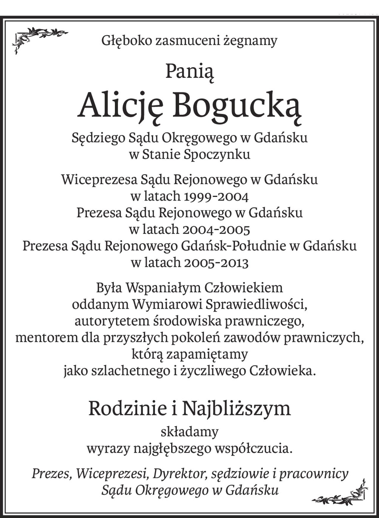 Głęboko zasmuceni żegnamy
Panią
Alicję Bogucką
Sędziego Sądu Okręgowego w Gdańsku
w Stanie Spoczynku
Wiceprezesa Sądu Rejonowego w Gdańsku
w latach 1999-2004
Prezesa Sądu Rejonowego w Gdańsku 
w latach 2004-2005
Prezesa Sądu Rejonowego Gdańsk-Południe w Gdańsku 
w latach 2005-2013
Była Wspaniałym Człowiekiem 
oddanym Wymiarowi Sprawiedliwości,
autorytetem środowiska prawniczego,
mentorem dla przyszłych pokoleń zawodów prawniczych,
którą zapamiętamy 
jako szlachetnego i życzliwego Człowieka.
Rodzinie i Najbliższym
składamy
wyrazy najgłębszego współczucia.
Prezes, Wiceprezesi, Dyrektor, sędziowie i pracownicy
Sądu Okręgowego w Gdańsku
