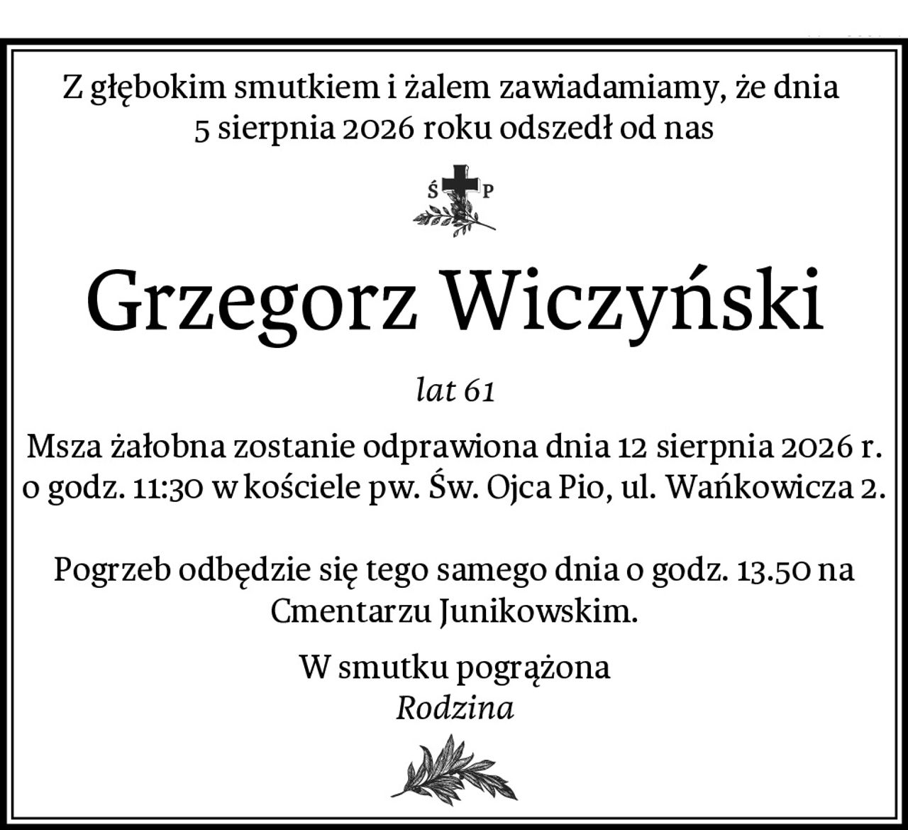 Z głębokim smutkiem i żalem zawiadamiamy, że dnia 
5 sierpnia 2026 roku odszedł od nas
Grzegorz Wiczyński
lat 61
Msza żałobna zostanie odprawiona dnia 12 sierpnia 2026 r. o godz. 11:30 w kościele pw. Św. Ojca Pio, ul. Wańkowicza 2.

Pogrzeb odbędzie się tego samego dnia o godz. 13.50 na Cmentarzu Junikowskim.
W smutku pogrążona
Rodzina