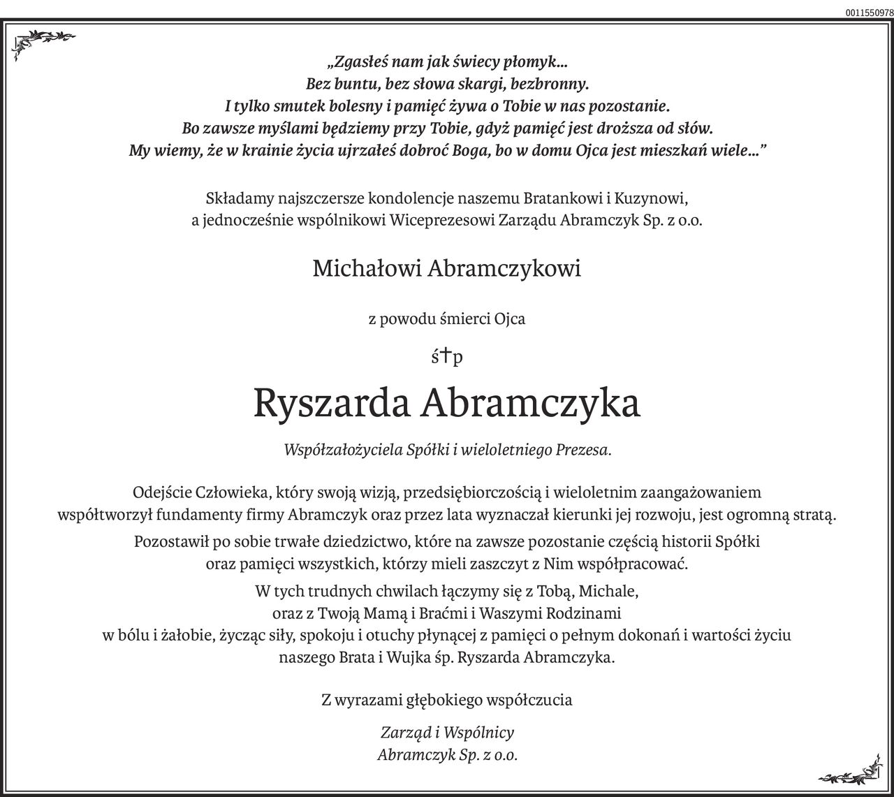 „Zgasłeś nam jak świecy płomyk…
Bez buntu, bez słowa skargi, bezbronny.
I tylko smutek bolesny i pamięć żywa o Tobie w nas pozostanie.
Bo zawsze myślami będziemy przy Tobie, gdyż pamięć jest droższa od słów.
My wiemy, że w krainie życia ujrzałeś dobroć Boga, bo w domu Ojca jest mieszkań wiele…”
Składamy najszczersze kondolencje naszemu Bratankowi i Kuzynowi,
a jednocześnie wspólnikowi Wiceprezesowi Zarządu Abramczyk Sp. z o.o.
Michałowi Abramczykowi
z powodu śmierci Ojca
ś+p
Ryszarda Abramczyka
Współzałożyciela Spółki i wieloletniego Prezesa.
Odejście Człowieka, który swoją wizją, przedsiębiorczością i wieloletnim zaangażowaniem
współtworzył fundamenty firmy Abramczyk oraz przez lata wyznaczał kierunki jej rozwoju, jest ogromną stratą.
Pozostawił po sobie trwałe dziedzictwo, które na zawsze pozostanie częścią historii Spółki
oraz pamięci wszystkich, którzy mieli zaszczyt z Nim współpracować.
W tych trudnych chwilach łączymy się z Tobą, Michale,
oraz z Twoją Mamą i Braćmi i Waszymi Rodzinami
w bólu i żałobie, życząc siły, spokoju i otuchy płynącej z pamięci o pełnym dokonań i wartości życiu
naszego Brata i Wujka śp. Ryszarda Abramczyka.
Z wyrazami głębokiego współczucia
Zarząd i Wspólnicy
Abramczyk Sp. z o.o.