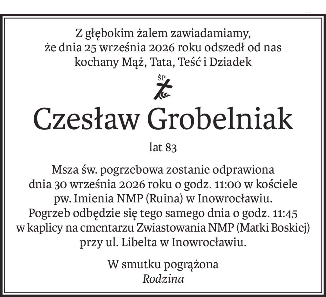 Z głębokim żalem zawiadamiamy,
że dnia 25 września 2026 roku odszedł od nas
kochany Mąż, Tata, Teść i Dziadek
ś+p
Czesław Grobelniak
lat 83
Msza św. pogrzebowa zostanie odprawiona
dnia 30 września 2026 roku o godz. 11:00 w kościele
pw. Imienia NMP (Ruina) w Inowrocławiu.
Pogrzeb odbędzie się tego samego dnia o godz. 11:45
w kaplicy na cmentarzu Zwiastowania NMP (Matki Boskiej) 
przy ul. Libelta w Inowrocławiu.
W smutku pogrążona
Rodzina