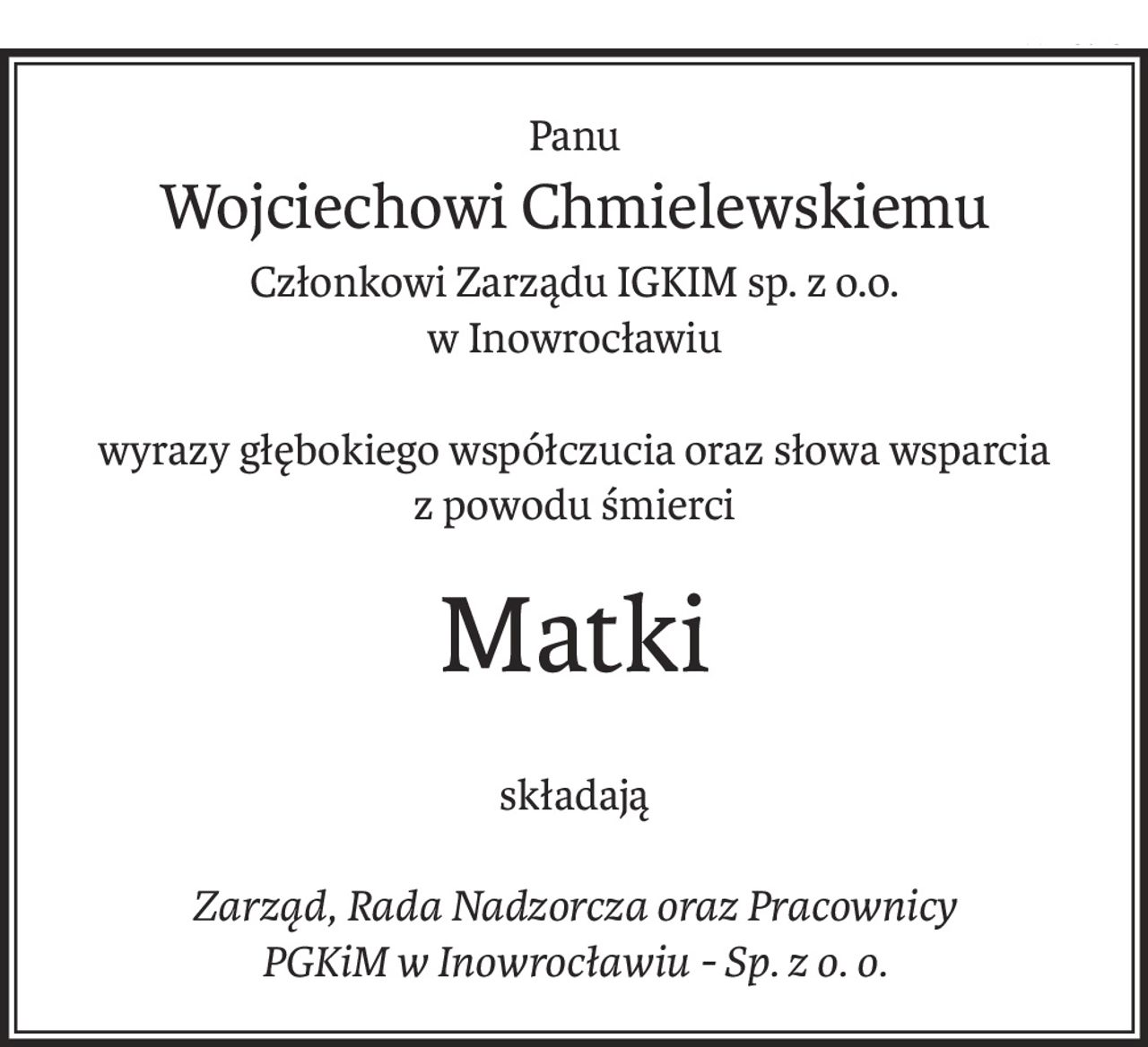 Panu
Wojciechowi Chmielewskiemu
Członkowi Zarządu IGKIM sp. z o.o.
w Inowrocławiu
wyrazy głębokiego współczucia oraz słowa wsparcia
z powodu śmierci
Matki
składają
Zarząd, Rada Nadzorcza oraz Pracownicy
PGKiM w Inowrocławiu - Sp. z o. o.