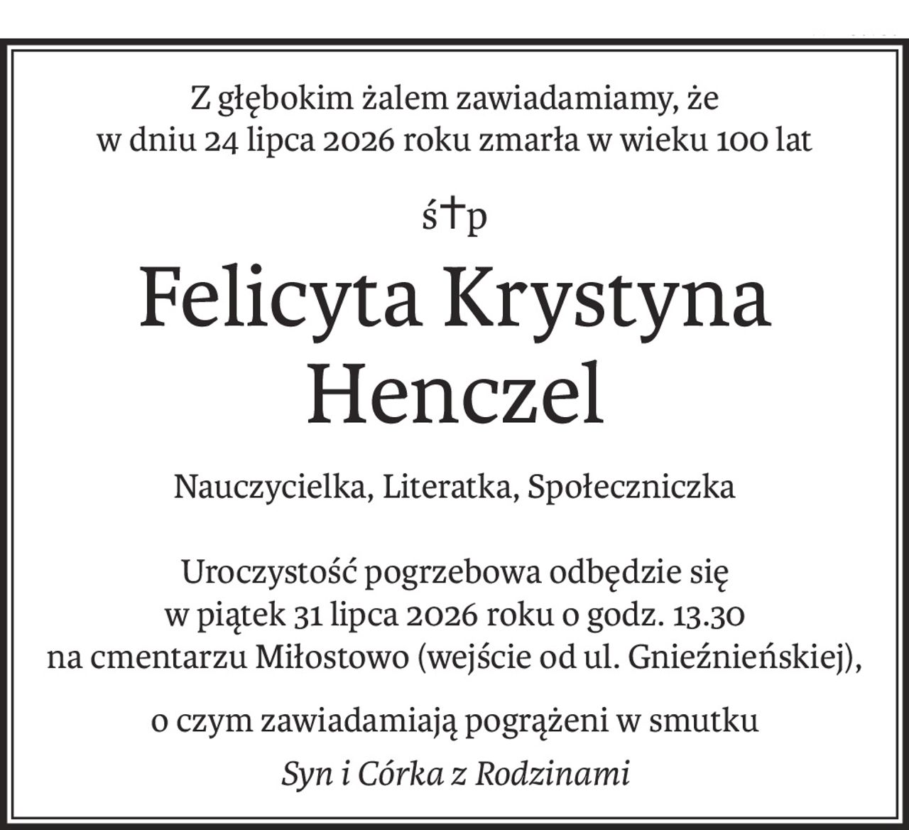 Z głębokim żalem zawiadamiamy, że
w dniu 24 lipca 2026 roku zmarła w wieku 100 lat
ś+p
Felicyta Krystyna Henczel
Nauczycielka, Literatka, Społeczniczka
Uroczystość pogrzebowa odbędzie się
w piątek 31 lipca 2026 roku o godz. 13.30
na cmentarzu Miłostowo (wejście od ul. Gnieźnieńskiej),
o czym zawiadamiają pogrążeni w smutku
Syn i Córka z Rodzinami