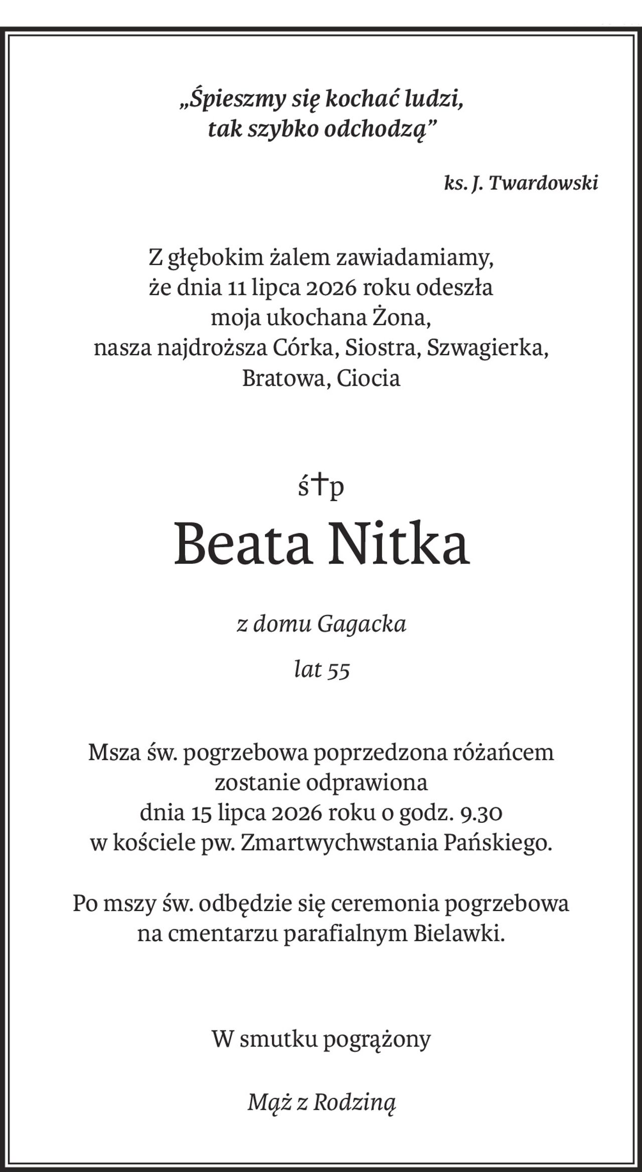„Śpieszmy się kochać ludzi, 
tak szybko odchodzą”
ks. J. Twardowski
Z głębokim żalem zawiadamiamy,
że dnia 11 lipca 2026 roku odeszła
moja ukochana Żona,
nasza najdroższa Córka, Siostra, Szwagierka,
Bratowa, Ciocia
ś+p
Beata Nitka
z domu Gagacka
lat 55
Msza św. pogrzebowa poprzedzona różańcem
zostanie odprawiona
dnia 15 lipca 2026 roku o godz. 9.30
w kościele pw. Zmartwychwstania Pańskiego.
Po mszy św. odbędzie się ceremonia pogrzebowa
na cmentarzu parafialnym Bielawki.
W smutku pogrążony
Mąż z Rodziną