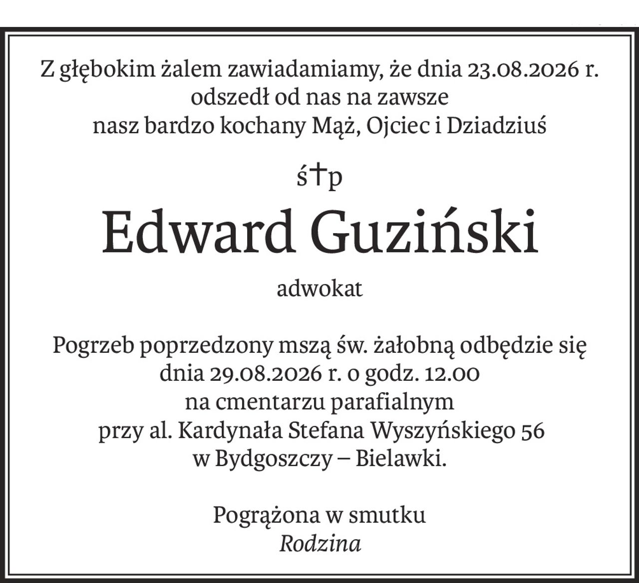 Z głębokim żalem zawiadamiamy, że dnia 23.08.2026 r.
odszedł od nas na zawsze
nasz bardzo kochany Mąż, Ojciec i Dziadziuś
ś+p
Edward Guziński
adwokat
Pogrzeb poprzedzony mszą św. żałobną odbędzie się
dnia 29.08.2026 r. o godz. 12.00
na cmentarzu parafialnym
 przy al. Kardynała Stefana Wyszyńskiego 56
w Bydgoszczy – Bielawki.
Pogrążona w smutku
Rodzina