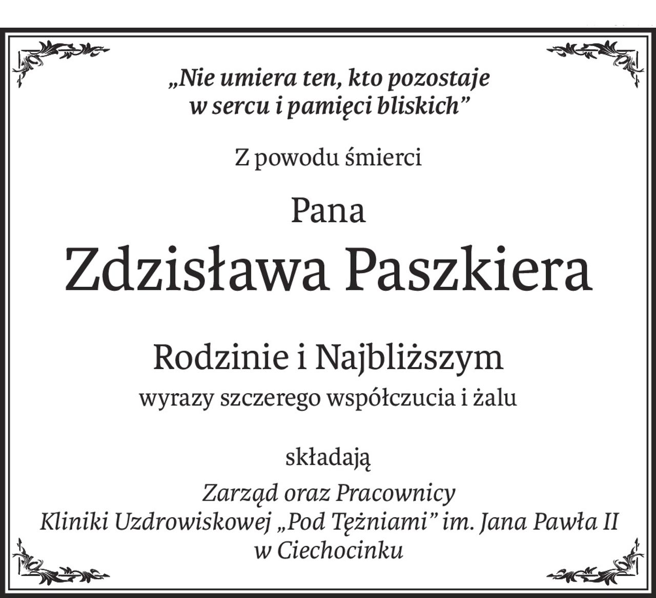„Nie umiera ten, kto pozostaje 
w sercu i pamięci bliskich”
Z powodu śmierci
Pana
Zdzisława Paszkiera
Rodzinie i Najbliższym
wyrazy szczerego współczucia i żalu
składają
Zarząd oraz Pracownicy 
Kliniki Uzdrowiskowej „Pod Tężniami” im. Jana Pawła II w Ciechocinku