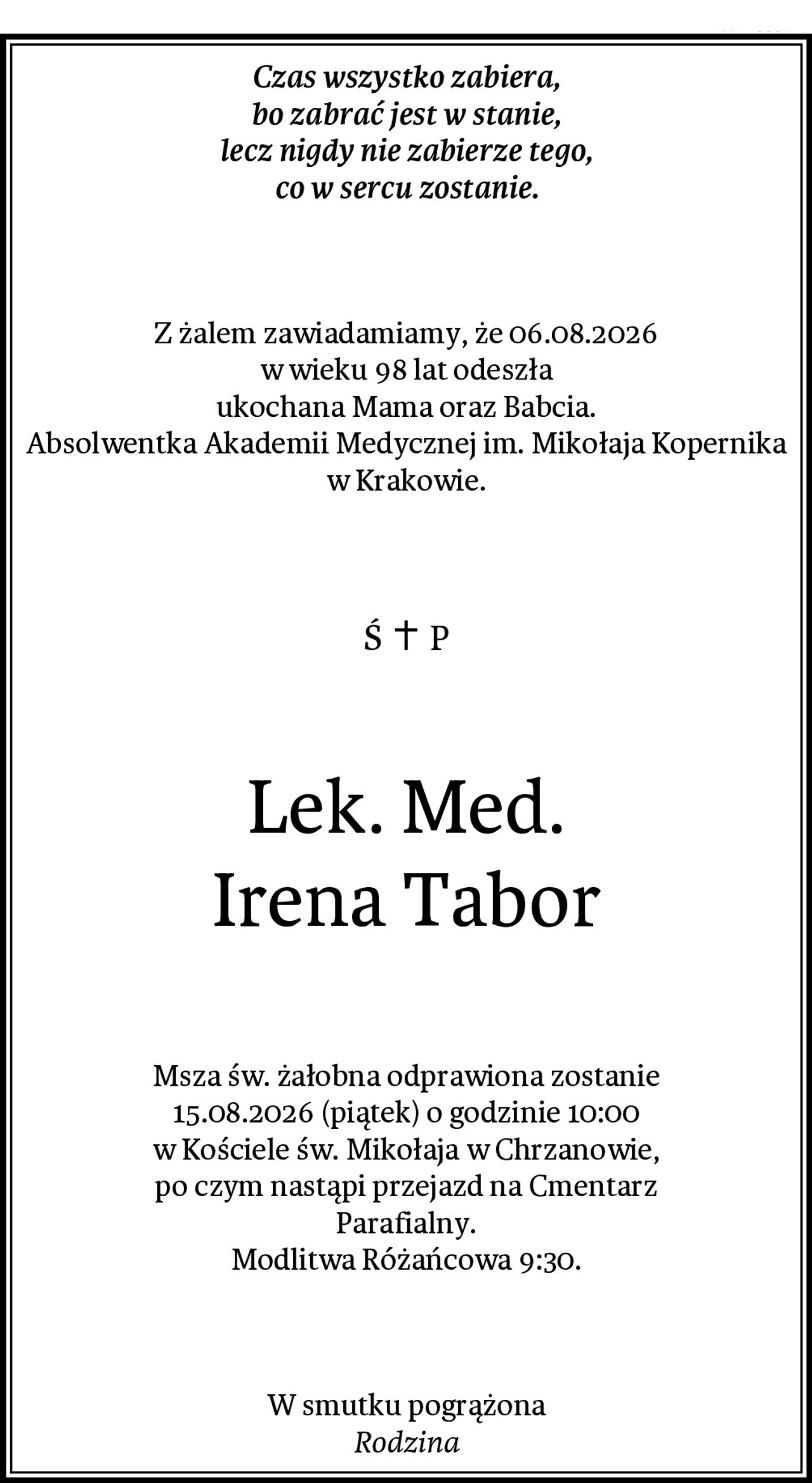 Czas wszystko zabiera,
bo zabrać jest w stanie,
lecz nigdy nie zabierze tego,
co w sercu zostanie.
Z żalem zawiadamiamy, że 06.08.2026
w wieku 98 lat odeszła
ukochana Mama oraz Babcia.
Absolwentka Akademii Medycznej im. Mikołaja Kopernika w Krakowie.
Lek. Med.
Irena Tabor
Msza św. żałobna odprawiona zostanie
15.08.2026 (piątek) o godzinie 10:00
w Kościele św. Mikołaja w Chrzanowie,
po czym nastąpi przejazd na Cmentarz
Parafialny.
Modlitwa Różańcowa 9:30.
W smutku pogrążona
Rodzina