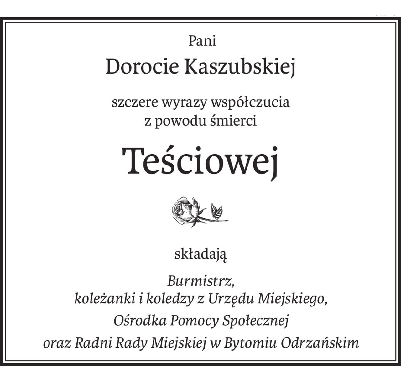 Pani 
Dorocie Kaszubskiej
szczere wyrazy współczucia
z powodu śmierci
Teściowej
składają
Burmistrz, 
koleżanki i koledzy z Urzędu Miejskiego,
Ośrodka Pomocy Społecznej
oraz Radni Rady Miejskiej w Bytomiu Odrzańskim