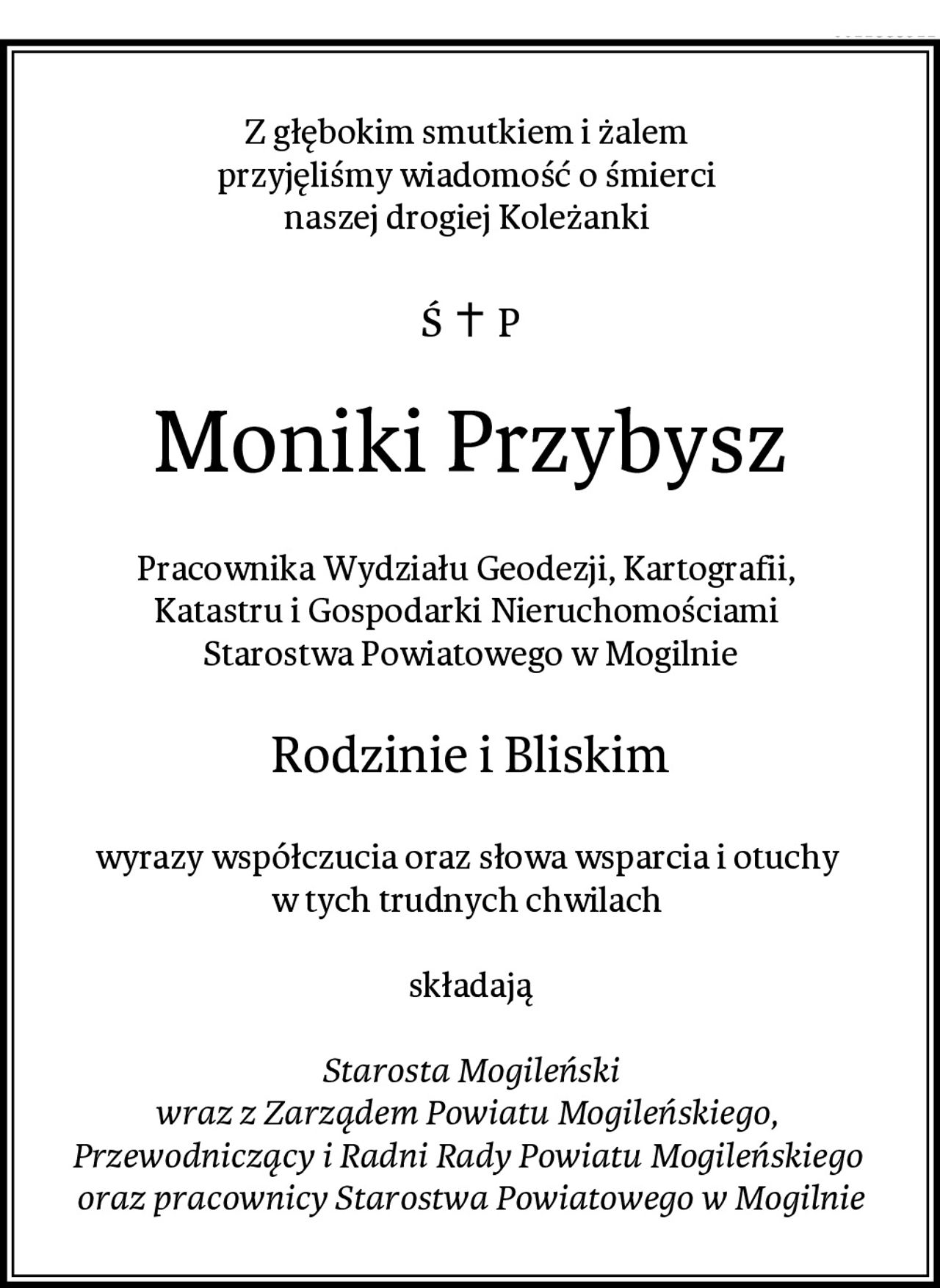 Z głębokim smutkiem i żalem 
przyjęliśmy wiadomość o śmierci 
naszej drogiej Koleżanki 
Moniki Przybysz
Pracownika Wydziału Geodezji, Kartografii, 
Katastru i Gospodarki Nieruchomościami 
Starostwa Powiatowego w Mogilnie
Rodzinie i Bliskim
wyrazy współczucia oraz słowa wsparcia i otuchy 
w tych trudnych chwilach 

składają

Starosta Mogileński
wraz z Zarządem Powiatu Mogileńskiego, 
Przewodniczący i Radni Rady Powiatu Mogileńskiego 
oraz pracownicy Starostwa Powiatowego w Mogilnie