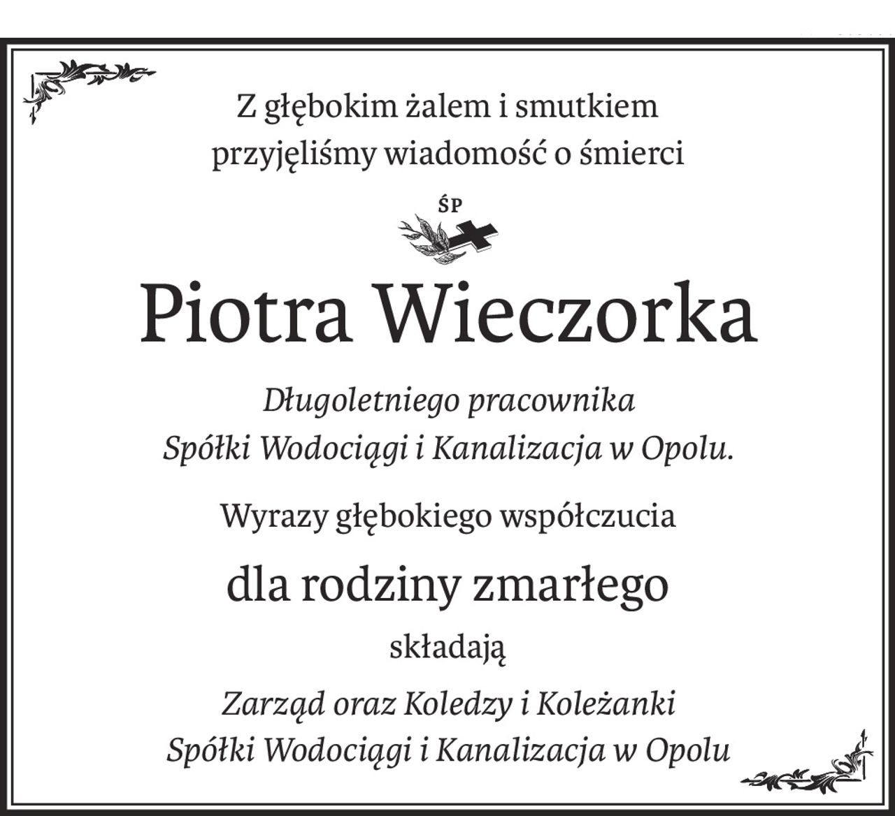 Z głębokim żalem i smutkiem
przyjęliśmy wiadomość o śmierci
Śp.
Piotra Wieczorka
Długoletniego pracownika
Spółki Wodociągi i Kanalizacja w Opolu.
Wyrazy głębokiego współczucia
dla rodziny zmarłego
składają
Zarząd oraz Koledzy i Koleżanki
Spółki Wodociągi i Kanalizacja w Opolu