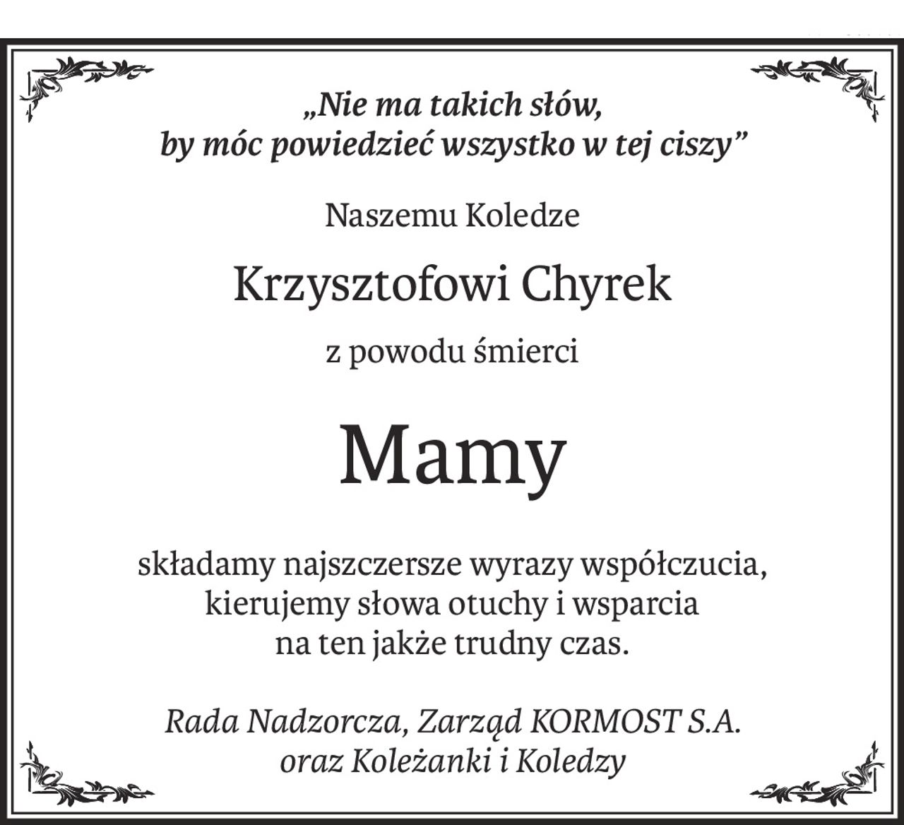 „Nie ma takich słów, 
by móc powiedzieć wszystko w tej ciszy”
Naszemu Koledze
Krzysztofowi Chyrek
z powodu śmierci
Mamy
składamy najszczersze wyrazy współczucia,
kierujemy słowa otuchy i wsparcia 
na ten jakże trudny czas.
Rada Nadzorcza, Zarząd KORMOST S.A.
oraz Koleżanki i Koledzy
