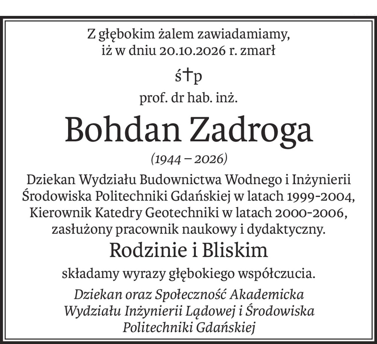 Z głębokim żalem zawiadamiamy,
iż w dniu 20.10.2026 r. zmarł
ś+p
prof. dr hab. inż.
Bohdan Zadroga
(1944 – 2026)
Dziekan Wydziału Budownictwa Wodnego i Inżynierii
Środowiska Politechniki Gdańskiej w latach 1999-2004, Kierownik Katedry Geotechniki w latach 2000-2006,
zasłużony pracownik naukowy i dydaktyczny.
Rodzinie i Bliskim
składamy wyrazy głębokiego współczucia.
Dziekan oraz Społeczność Akademicka
Wydziału Inżynierii Lądowej i Środowiska
Politechniki Gdańskiej