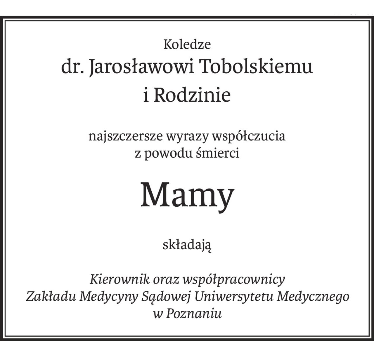 Koledze
dr. Jarosławowi Tobolskiemu
i Rodzinie
najszczersze wyrazy współczucia
z powodu śmierci
Mamy
składają
Kierownik oraz współpracownicy
Zakładu Medycyny Sądowej Uniwersytetu Medycznego 
w Poznaniu