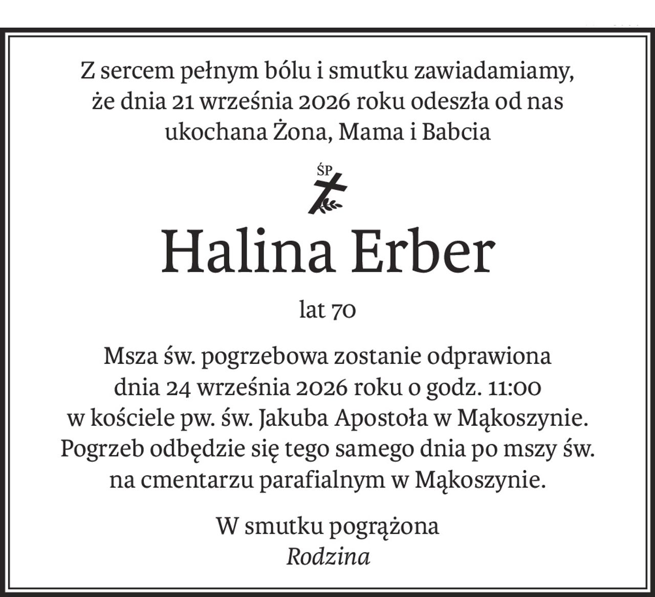 Z sercem pełnym bólu i smutku zawiadamiamy,
że dnia 21 września 2026 roku odeszła od nas
ukochana Żona, Mama i Babcia
ś+p
Halina Erber
lat 70
Msza św. pogrzebowa zostanie odprawiona
dnia 24 września 2026 roku o godz. 11:00
w kościele pw. św. Jakuba Apostoła w Mąkoszynie.
Pogrzeb odbędzie się tego samego dnia po mszy św.
na cmentarzu parafialnym w Mąkoszynie.
W smutku pogrążona
Rodzina