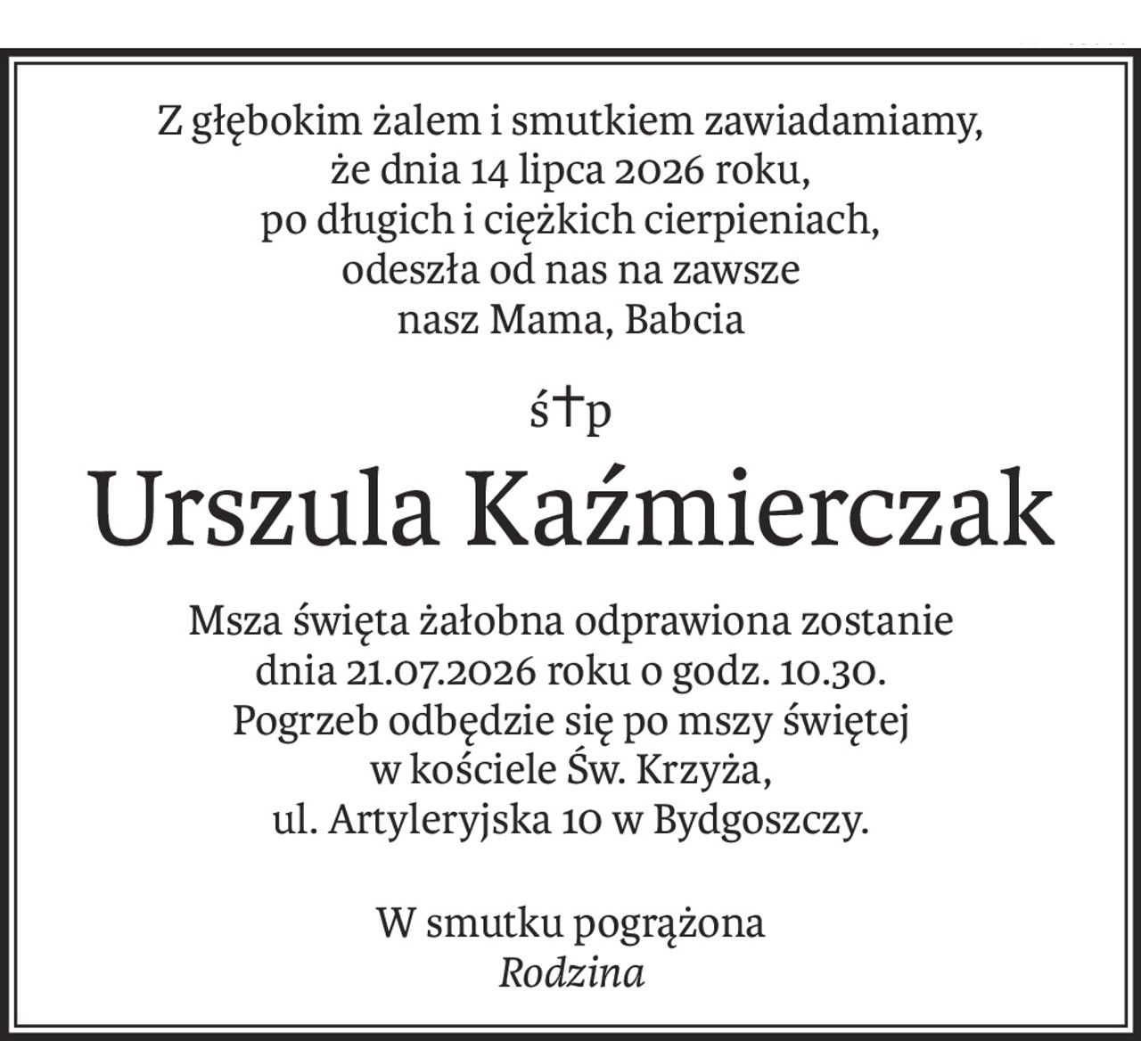 Z głębokim żalem i smutkiem zawiadamiamy,
że dnia 14 lipca 2026 roku,
po długich i ciężkich cierpieniach,
odeszła od nas na zawsze
nasz Mama, Babcia
ś+p
Urszula Kaźmierczak
Msza święta żałobna odprawiona zostanie
dnia 21.07.2026 roku o godz. 10.30.
Pogrzeb odbędzie się po mszy świętej
w kościele Św. Krzyża,
ul. Artyleryjska 10 w Bydgoszczy.
W smutku pogrążona
Rodzina