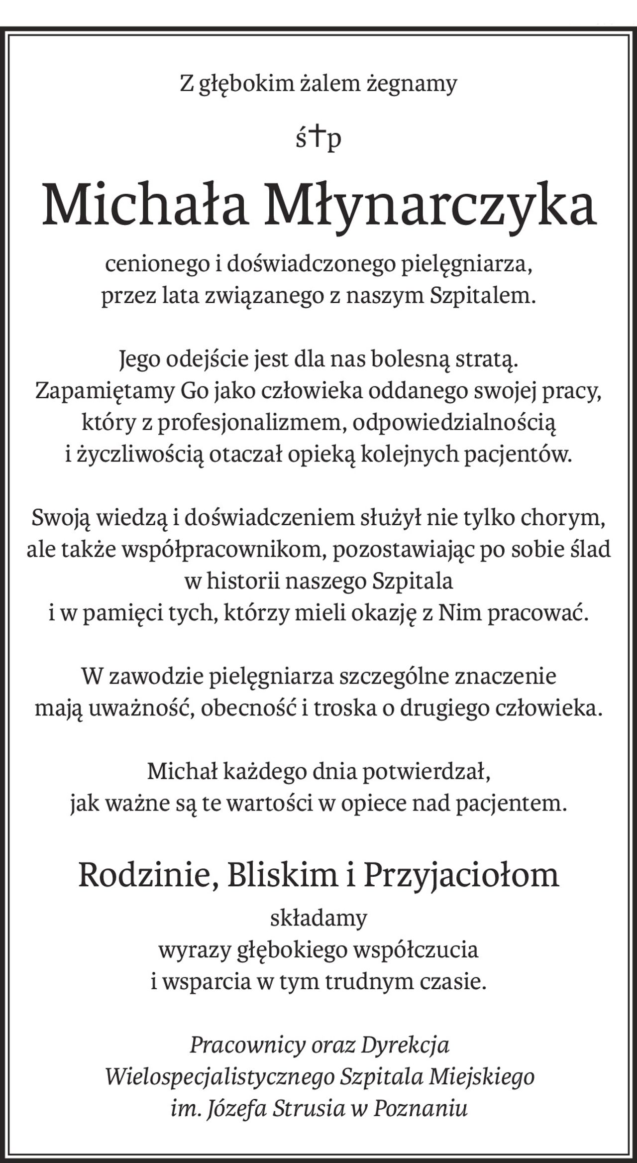 Z głębokim żalem żegnamy
ś+p
Michała Młynarczyka
cenionego i doświadczonego pielęgniarza,
przez lata związanego z naszym Szpitalem.
Jego odejście jest dla nas bolesną stratą.
Zapamiętamy Go jako człowieka oddanego swojej pracy,
który z profesjonalizmem, odpowiedzialnością
i życzliwością otaczał opieką kolejnych pacjentów.
Swoją wiedzą i doświadczeniem służył nie tylko chorym,
ale także współpracownikom, pozostawiając po sobie ślad
w historii naszego Szpitala
i w pamięci tych, którzy mieli okazję z Nim pracować.
W zawodzie pielęgniarza szczególne znaczenie
mają uważność, obecność i troska o drugiego człowieka.
Michał każdego dnia potwierdzał,
jak ważne są te wartości w opiece nad pacjentem.
Rodzinie, Bliskim i Przyjaciołom
składamy
wyrazy głębokiego współczucia
i wsparcia w tym trudnym czasie.
Pracownicy oraz Dyrekcja
Wielospecjalistycznego Szpitala Miejskiego
im. Józefa Strusia w Poznaniu