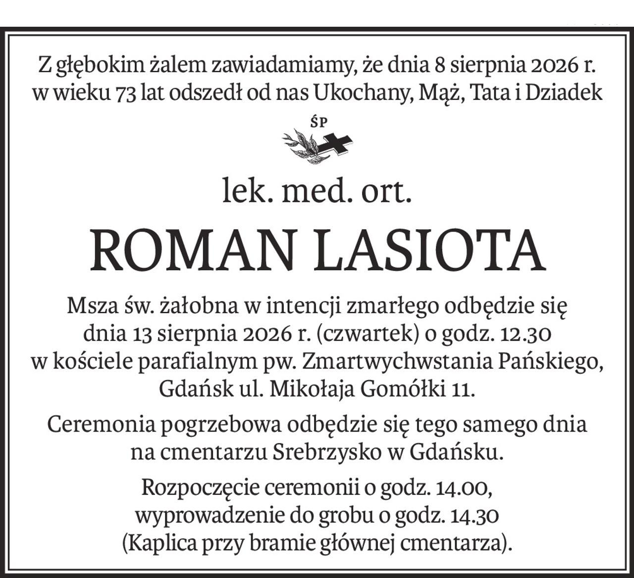 Z głębokim żalem zawiadamiamy, że dnia 8 sierpnia 2026 r.
w wieku 73 lat odszedł od nas Ukochany, Mąż, Tata i Dziadek
ś+p
lek. med. ort.
ROMAN LASIOTA
Msza św. żałobna w intencji zmarłego odbędzie się 
dnia 13 sierpnia 2026 r. (czwartek) o godz. 12.30
w kościele parafialnym pw. Zmartwychwstania Pańskiego, Gdańsk ul. Mikołaja Gomółki 11.
Ceremonia pogrzebowa odbędzie się tego samego dnia 
na cmentarzu Srebrzysko w Gdańsku.
Rozpoczęcie ceremonii o godz. 14.00,
wyprowadzenie do grobu o godz. 14.30 
(Kaplica przy bramie głównej cmentarza).