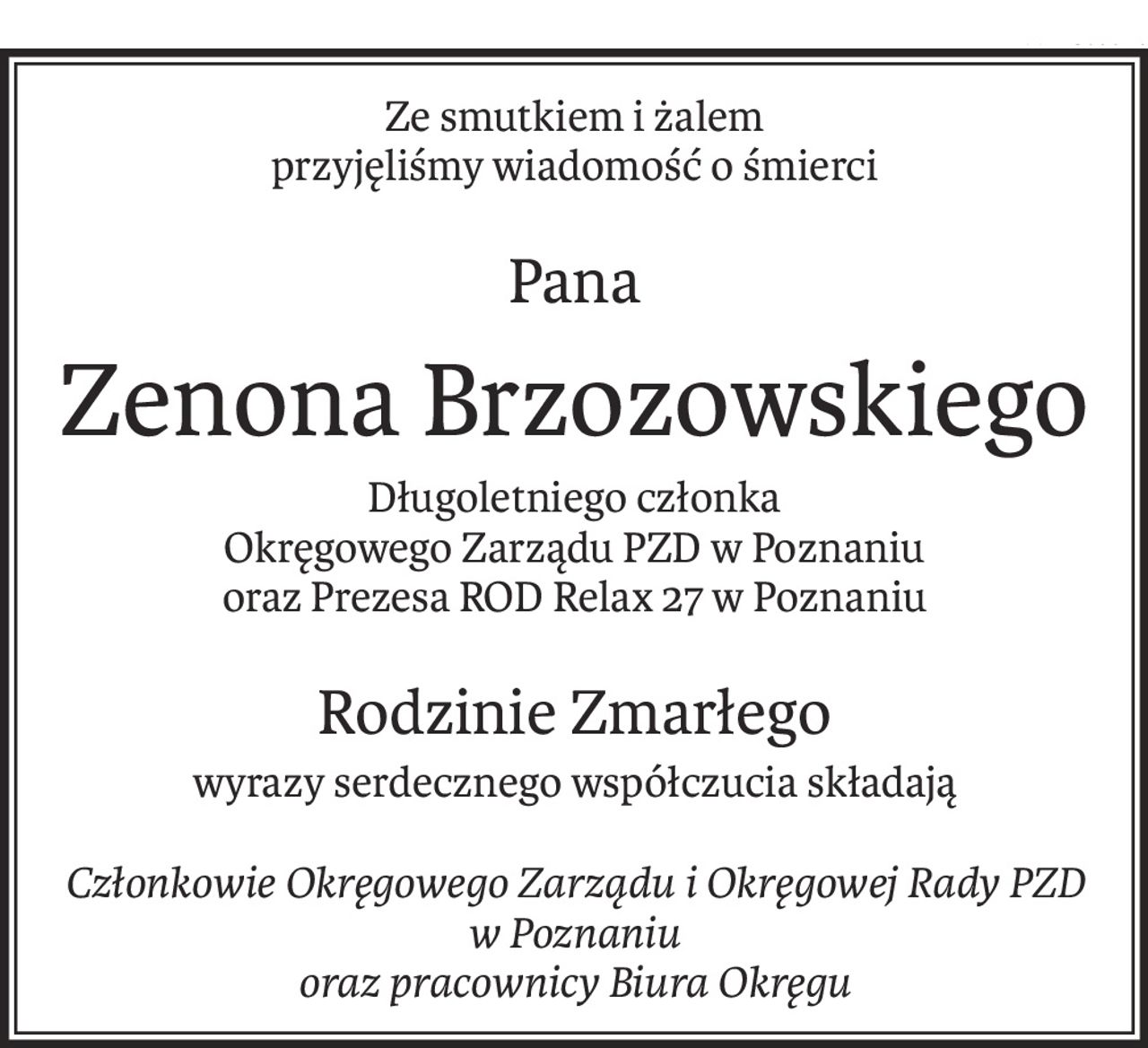Ze smutkiem i żalem
przyjęliśmy wiadomość o śmierci
Pana
Zenona Brzozowskiego
Długoletniego członka
Okręgowego Zarządu PZD w Poznaniu
oraz Prezesa ROD Relax 27 w Poznaniu
Rodzinie Zmarłego
wyrazy serdecznego współczucia składają
Członkowie Okręgowego Zarządu i Okręgowej Rady PZD w Poznaniu
oraz pracownicy Biura Okręgu
