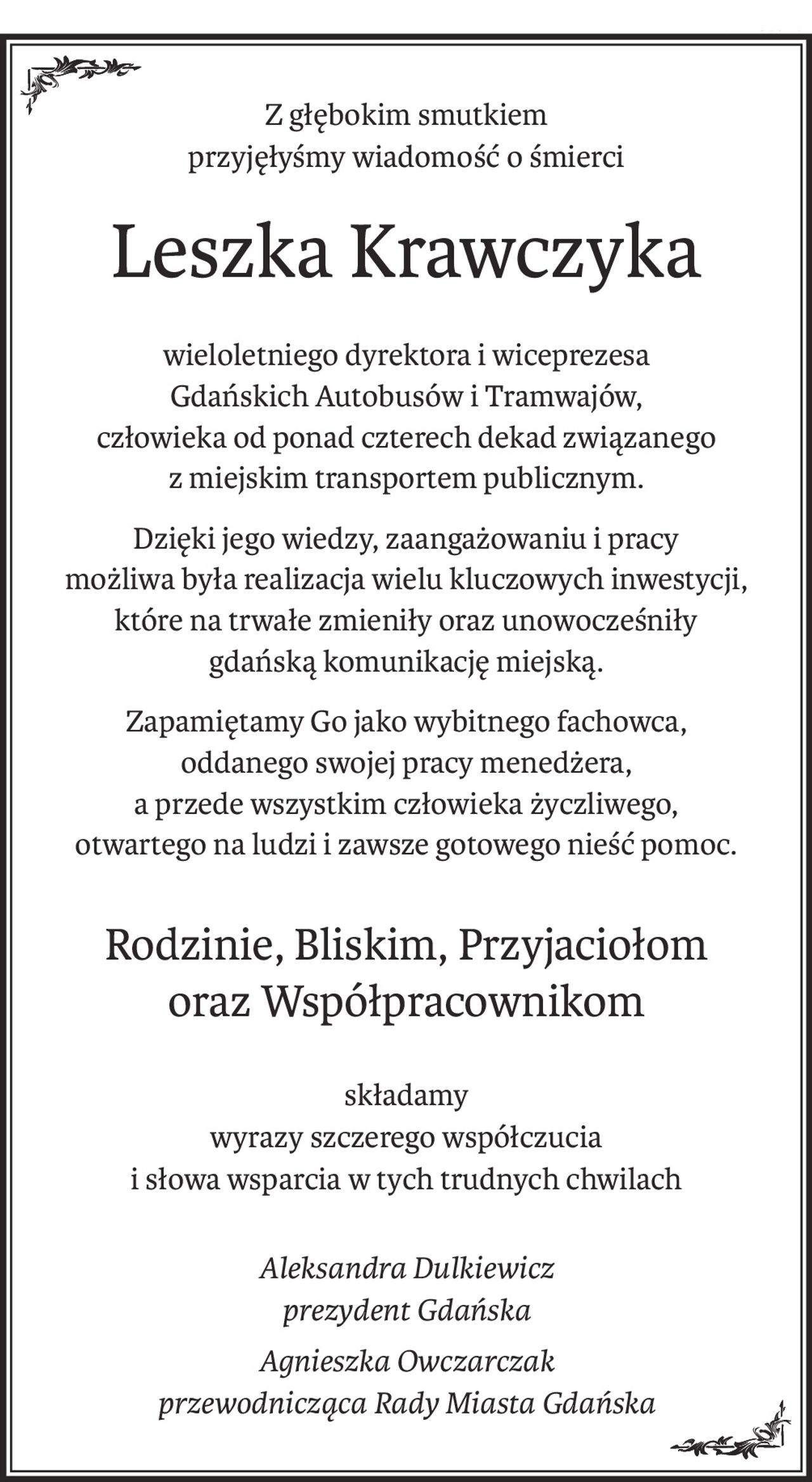 Z głębokim smutkiem
przyjęłyśmy wiadomość o śmierci
Leszka Krawczyka
wieloletniego dyrektora i wiceprezesa
Gdańskich Autobusów i Tramwajów, 
człowieka od ponad czterech dekad związanego 
z miejskim transportem publicznym.
Dzięki jego wiedzy, zaangażowaniu i pracy
możliwa była realizacja wielu kluczowych inwestycji,
które na trwałe zmieniły oraz unowocześniły
gdańską komunikację miejską.
Zapamiętamy Go jako wybitnego fachowca,
oddanego swojej pracy menedżera, 
a przede wszystkim człowieka życzliwego, 
otwartego na ludzi i zawsze gotowego nieść pomoc.
Rodzinie, Bliskim, Przyjaciołom 
oraz Współpracownikom
składamy
wyrazy szczerego współczucia
i słowa wsparcia w tych trudnych chwilach
Aleksandra Dulkiewicz
prezydent Gdańska
Agnieszka Owczarczak
przewodnicząca Rady Miasta Gdańska