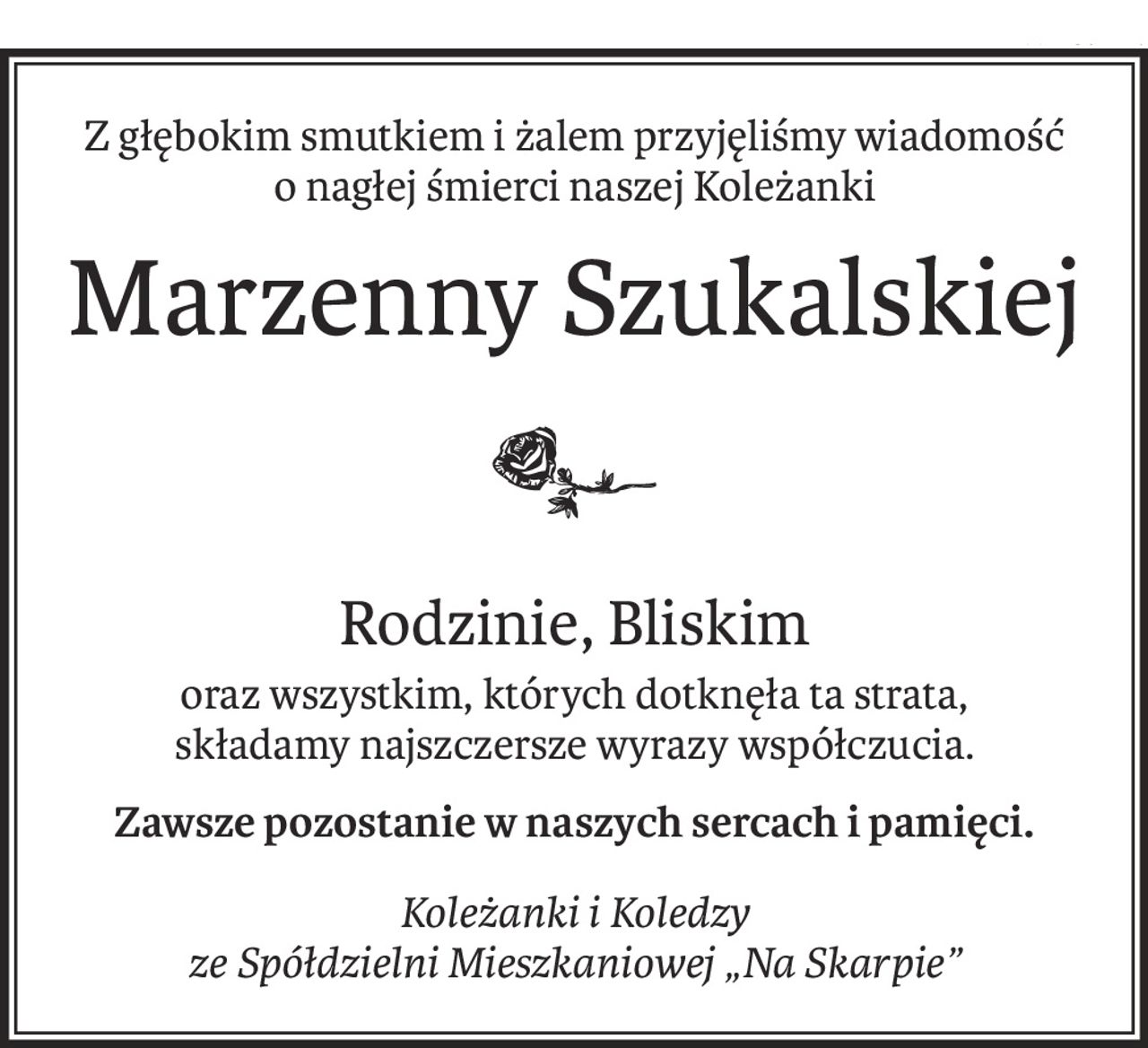 Z głębokim smutkiem i żalem przyjęliśmy wiadomość
o nagłej śmierci naszej Koleżanki
Marzenny Szukalskiej
Rodzinie, Bliskim
oraz wszystkim, których dotknęła ta strata,
składamy najszczersze wyrazy współczucia.
Zawsze pozostanie w naszych sercach i pamięci.
Koleżanki i Koledzy 
ze Spółdzielni Mieszkaniowej „Na Skarpie”