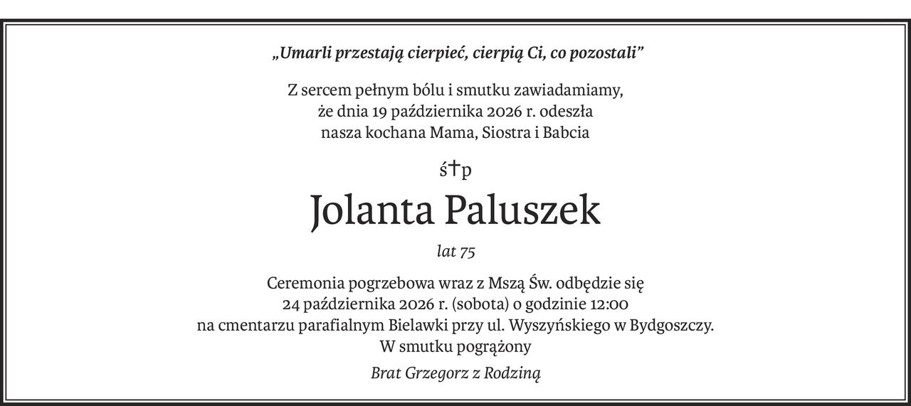 „Umarli przestają cierpieć, cierpią Ci, co pozostali”
Z sercem pełnym bólu i smutku zawiadamiamy,
że dnia 19 października 2026 r. odeszła
nasza kochana Mama, Siostra i Babcia
ś+p
Jolanta Paluszek
lat 75
Ceremonia pogrzebowa wraz z Mszą Św. odbędzie się
24 października 2026 r. (sobota) o godzinie 12:00
na cmentarzu parafialnym Bielawki przy ul. Wyszyńskiego w Bydgoszczy.
W smutku pogrążony
Brat Grzegorz z Rodziną