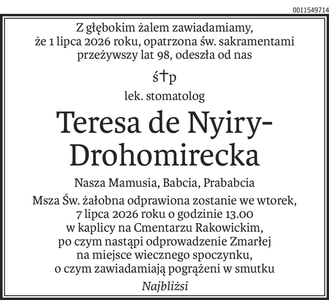 Z głębokim żalem zawiadamiamy,
że 1 lipca 2026 roku, opatrzona św. sakramentami
przeżywszy lat 98, odeszła od nas
ś+p
lek. stomatolog
Teresa de Nyiry-Drohomirecka
Nasza Mamusia, Babcia, Prababcia
Msza Św. żałobna odprawiona zostanie we wtorek,
7 lipca 2026 roku o godzinie 13.00
w kaplicy na Cmentarzu Rakowickim,
po czym nastąpi odprowadzenie Zmarłej
na miejsce wiecznego spoczynku,
o czym zawiadamiają pogrążeni w smutku
Najbliżsi