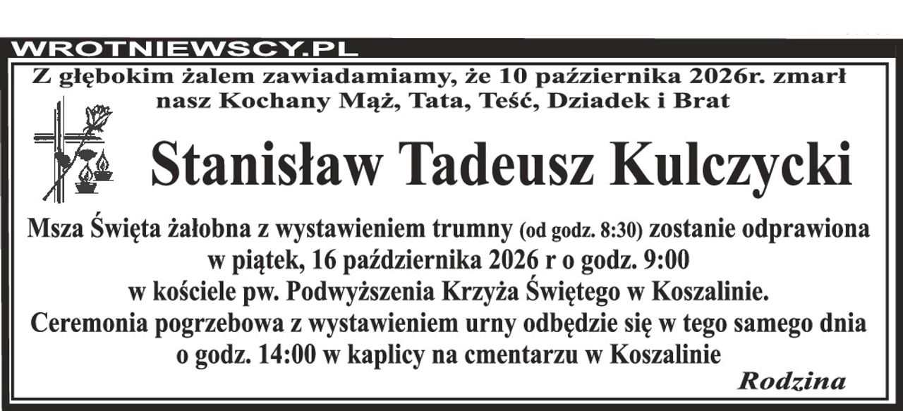 Z głębokim żalem zawiadamiamy, że 10 października 2026r. zmarł nasz Kochany Mąż, Tata, Teść, Dziadek i Brat Stanisław Tadeusz Kulczycki Msza Święta żałobna z wystawieniem trumny (od godz. 8:30) zostanie odprawiona w piątek, 16 października 2026 r o godz. 9:00 w kościele pw. Podwyższenia Krzyża Świętego w Koszalinie. Ceremonia pogrzebowa z wystawieniem urny odbędzie się w tego samego dnia o godz. 14:00 w kaplicy na cmentarzu w Koszalinie Rodzina