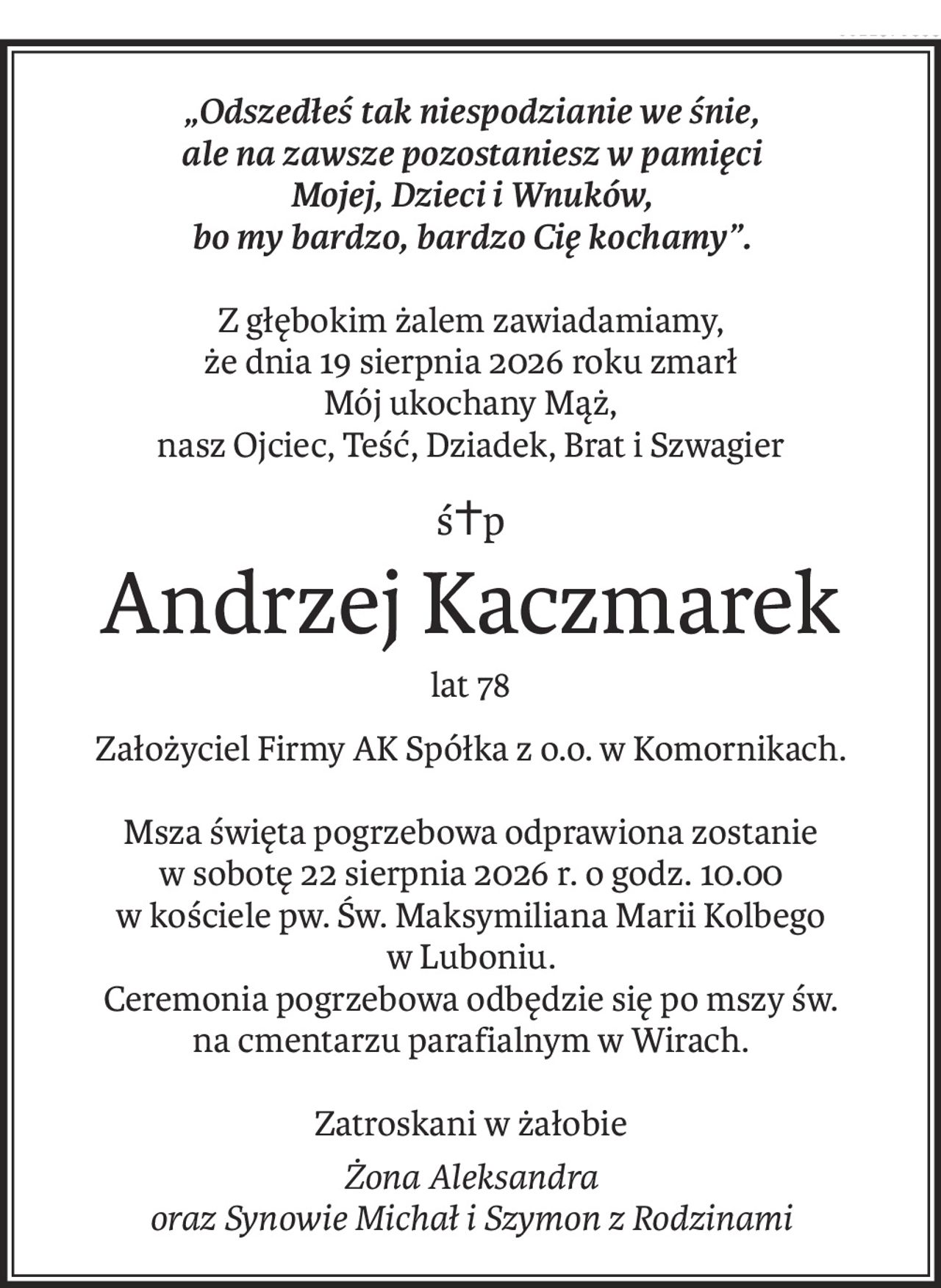 „Odszedłeś tak niespodzianie we śnie,
ale na zawsze pozostaniesz w pamięci
Mojej, Dzieci i Wnuków,
bo my bardzo, bardzo Cię kochamy”.
Z głębokim żalem zawiadamiamy,
że dnia 19 sierpnia 2026 roku zmarł
Mój ukochany Mąż,
nasz Ojciec, Teść, Dziadek, Brat i Szwagier
ś+p
Andrzej Kaczmarek
lat 78
Założyciel Firmy AK Spółka z o.o. w Komornikach.
Msza święta pogrzebowa odprawiona zostanie
w sobotę 22 sierpnia 2026 r. o godz. 10.00
w kościele pw. Św. Maksymiliana Marii Kolbego
w Luboniu.
Ceremonia pogrzebowa odbędzie się po mszy św.
na cmentarzu parafialnym w Wirach.
Zatroskani w żałobie
Żona Aleksandra
oraz Synowie Michał i Szymon z Rodzinami