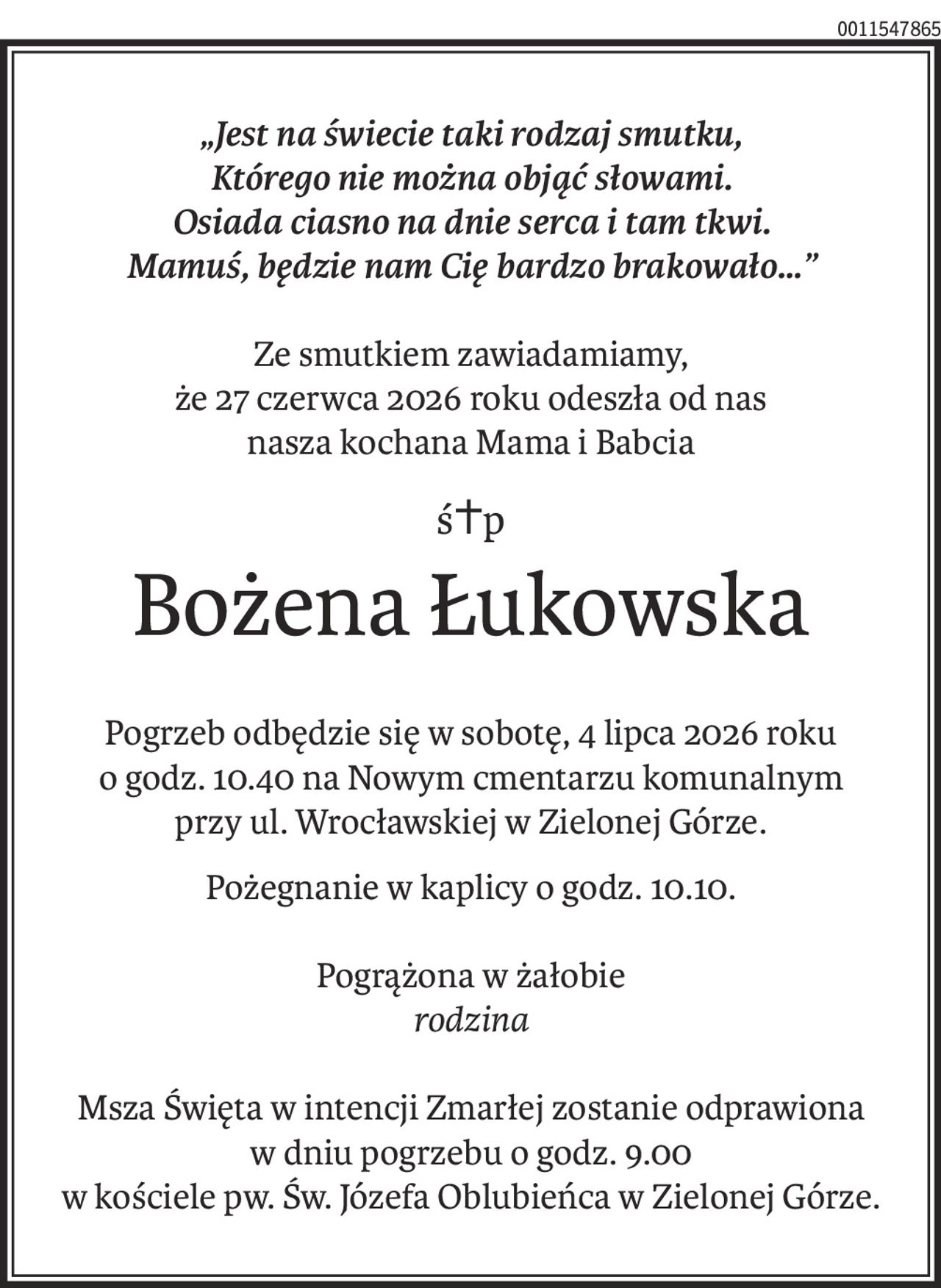 „Jest na świecie taki rodzaj smutku,
Którego nie można objąć słowami.
Osiada ciasno na dnie serca i tam tkwi.
Mamuś, będzie nam Cię bardzo brakowało…”
Ze smutkiem zawiadamiamy,
że 27 czerwca 2026 roku odeszła od nas
nasza kochana Mama i Babcia
ś+p
Bożena Łukowska
Pogrzeb odbędzie się w sobotę, 4 lipca 2026 roku
o godz. 10.40 na Nowym cmentarzu komunalnym
przy ul. Wrocławskiej w Zielonej Górze.
Pożegnanie w kaplicy o godz. 10.10.
Pogrążona w żałobie
rodzina
Msza Święta w intencji Zmarłej zostanie odprawiona
w dniu pogrzebu o godz. 9.00
w kościele pw. Św. Józefa Oblubieńca w Zielonej Górze.