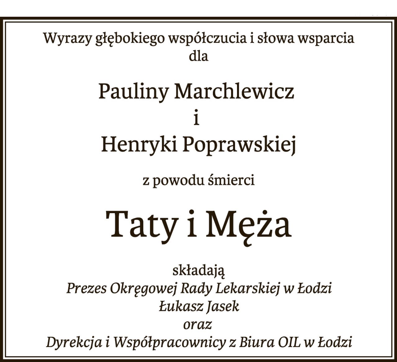 Wyrazy głębokiego współczucia i słowa wsparcia
dla
Pauliny Marchlewicz
i
Henryki Poprawskiej
z powodu śmierci
Taty i Męża
składają
Prezes Okręgowej Rady Lekarskiej w Łodzi
Łukasz Jasek
oraz
Dyrekcja i Współpracownicy z Biura OIL w Łodzi