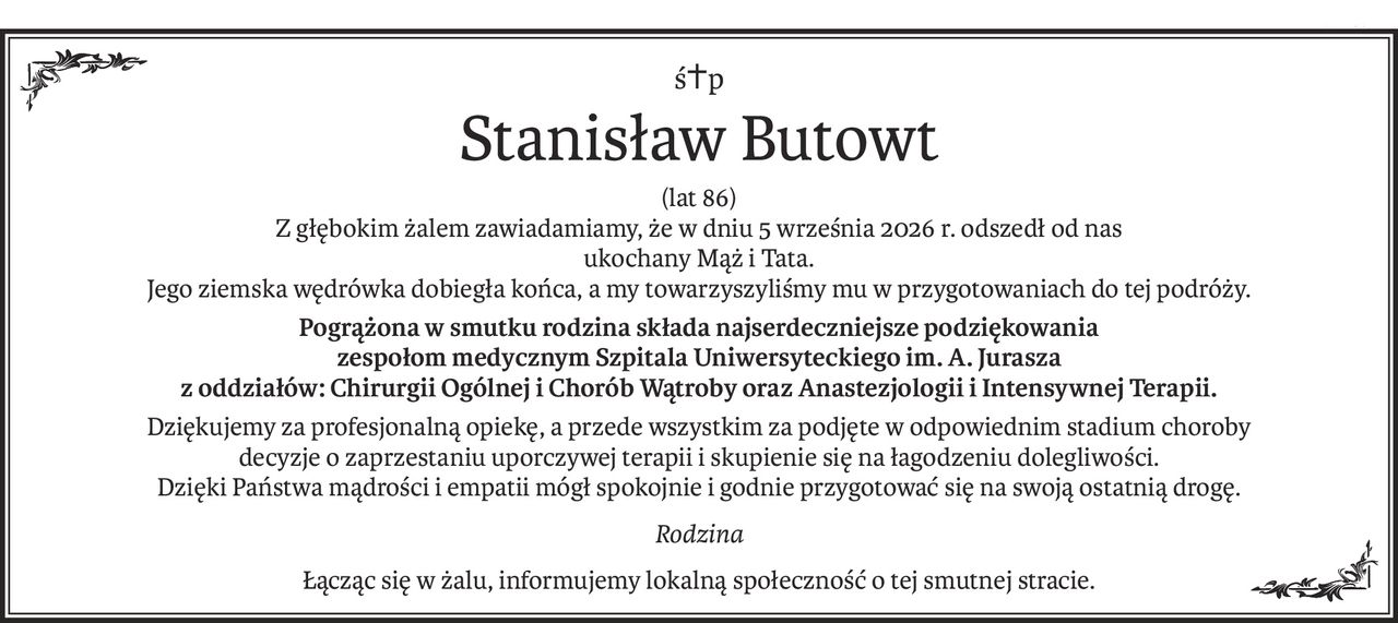ś+p
Stanisław Butowt
(lat 86)
Z głębokim żalem zawiadamiamy, że w dniu 5 września 2026 r. odszedł od nas
ukochany Mąż i Tata.
Jego ziemska wędrówka dobiegła końca, a my towarzyszyliśmy mu w przygotowaniach do tej podróży.
Pogrążona w smutku rodzina składa najserdeczniejsze podziękowania
zespołom medycznym Szpitala Uniwersyteckiego im. A. Jurasza
z oddziałów: Chirurgii Ogólnej i Chorób Wątroby oraz Anastezjologii i Intensywnej Terapii.
Dziękujemy za profesjonalną opiekę, a przede wszystkim za podjęte w odpowiednim stadium choroby 
decyzje o zaprzestaniu uporczywej terapii i skupienie się na łagodzeniu dolegliwości. 
Dzięki Państwa mądrości i empatii mógł spokojnie i godnie przygotować się na swoją ostatnią drogę.
Rodzina
Łącząc się w żalu, informujemy lokalną społeczność o tej smutnej stracie.