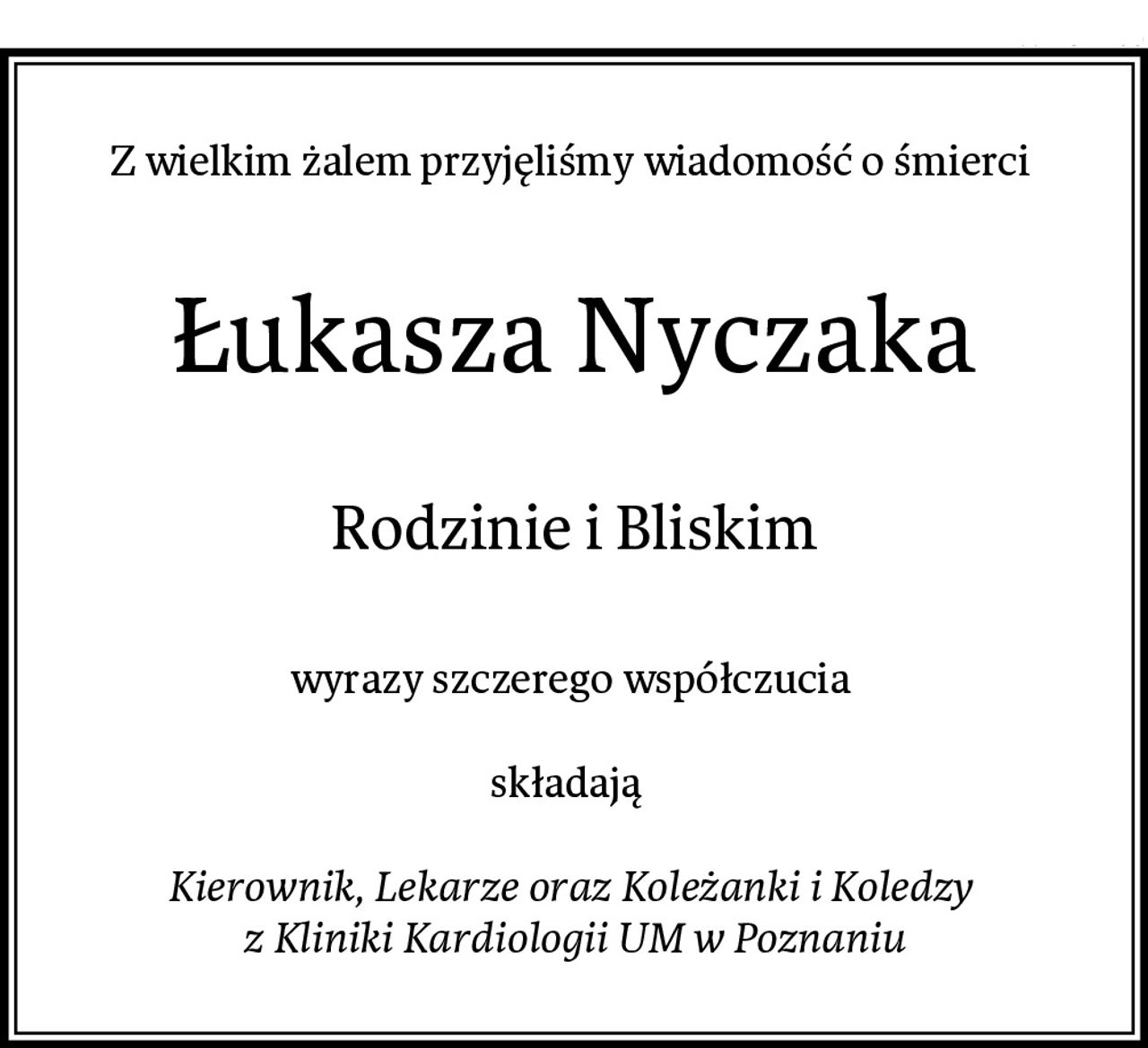 Z wielkim żalem przyjęliśmy wiadomość o śmierci 
Łukasza Nyczaka
Rodzinie i Bliskim
wyrazy szczerego współczucia 

składają  

Kierownik, Lekarze oraz Koleżanki i Koledzy 
z Kliniki Kardiologii UM w Poznaniu