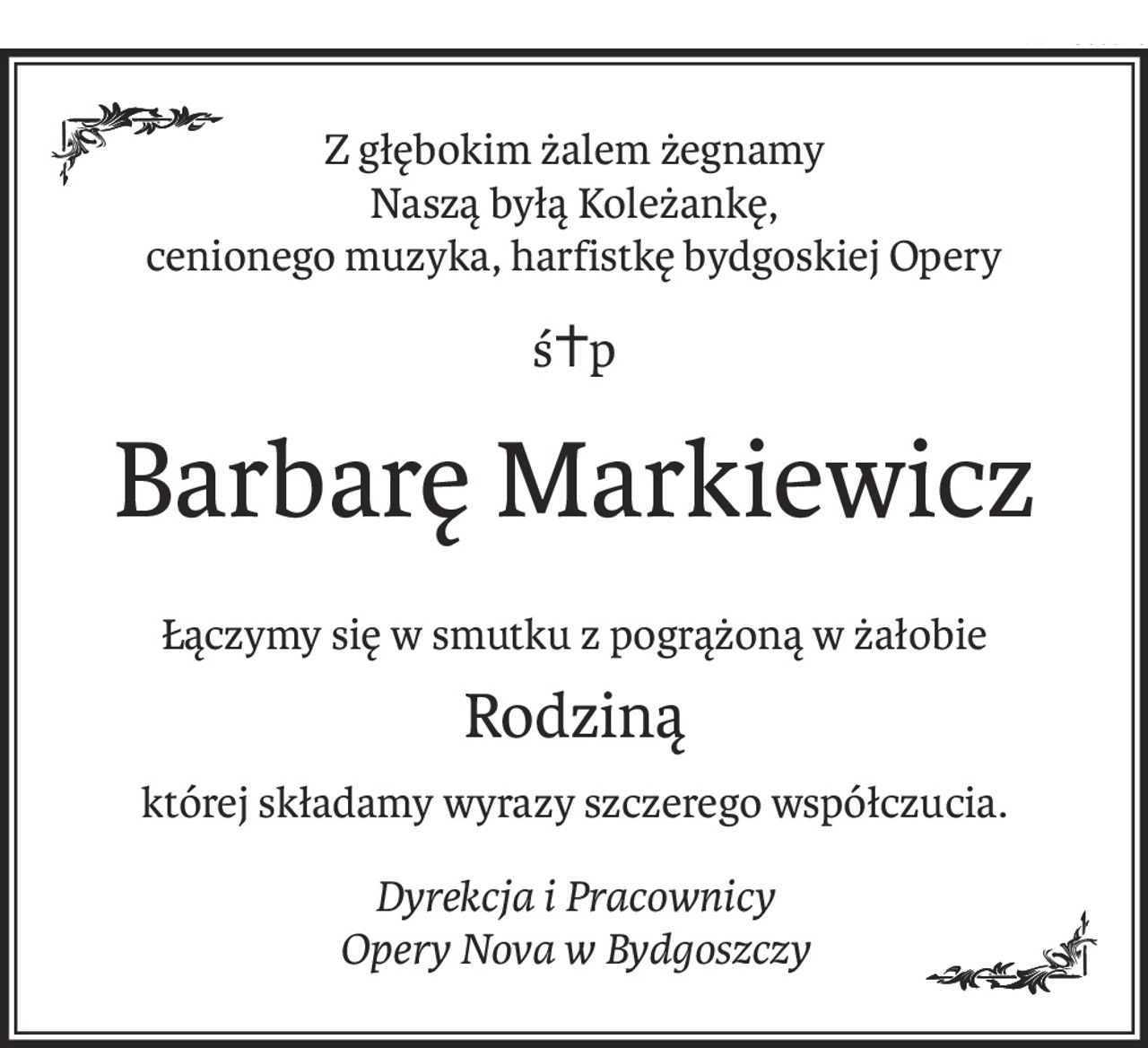 Z głębokim żalem żegnamy
Naszą byłą Koleżankę,
cenionego muzyka, harfistkę bydgoskiej Opery
ś+p
Barbarę Markiewicz
Łączymy się w smutku z pogrążoną w żałobie
Rodziną
której składamy wyrazy szczerego współczucia.
Dyrekcja i Pracownicy
Opery Nova w Bydgoszczy