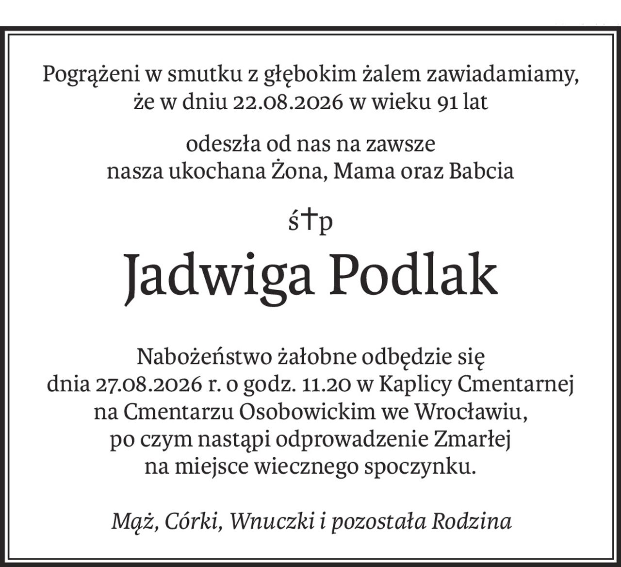 Pogrążeni w smutku z głębokim żalem zawiadamiamy,
że w dniu 22.08.2026 w wieku 91 lat
odeszła od nas na zawsze
nasza ukochana Żona, Mama oraz Babcia
ś+p
Jadwiga Podlak
Nabożeństwo żałobne odbędzie się
dnia 27.08.2026 r. o godz. 11.20 w Kaplicy Cmentarnej
na Cmentarzu Osobowickim we Wrocławiu,
po czym nastąpi odprowadzenie Zmarłej
na miejsce wiecznego spoczynku.
Mąż, Córki, Wnuczki i pozostała Rodzina