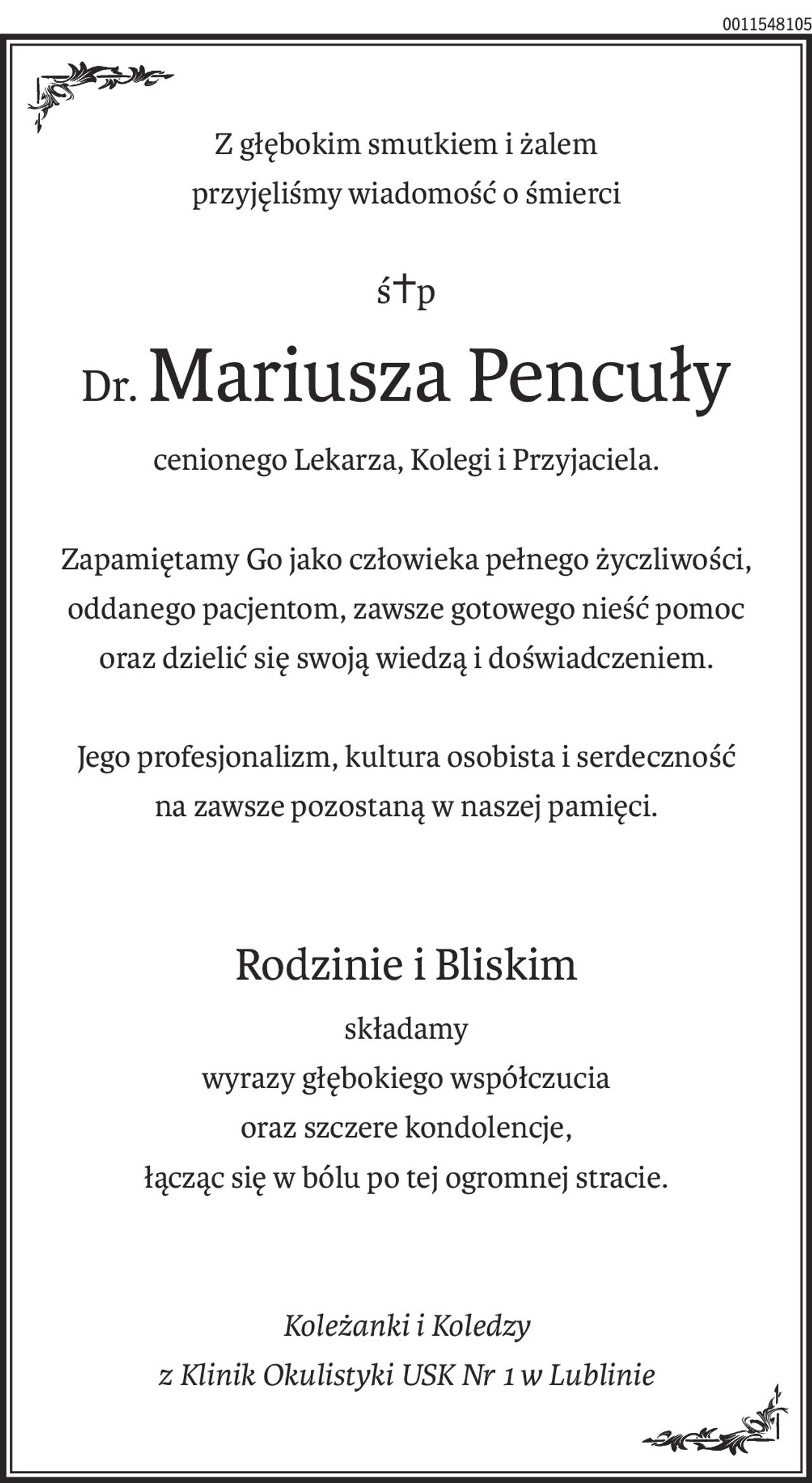 Z głębokim smutkiem i żalem
przyjęliśmy wiadomość o śmierci
ś+p
Dr.Mariusza Pencuły
cenionego Lekarza, Kolegi i Przyjaciela.
Zapamiętamy Go jako człowieka pełnego życzliwości, oddanego pacjentom, zawsze gotowego nieść pomoc
oraz dzielić się swoją wiedzą i doświadczeniem.
Jego profesjonalizm, kultura osobista i serdeczność
na zawsze pozostaną w naszej pamięci.
Rodzinie i Bliskim
składamy
wyrazy głębokiego współczucia
oraz szczere kondolencje,
łącząc się w bólu po tej ogromnej stracie.
Koleżanki i Koledzy
z Klinik Okulistyki USK Nr 1 w Lublinie