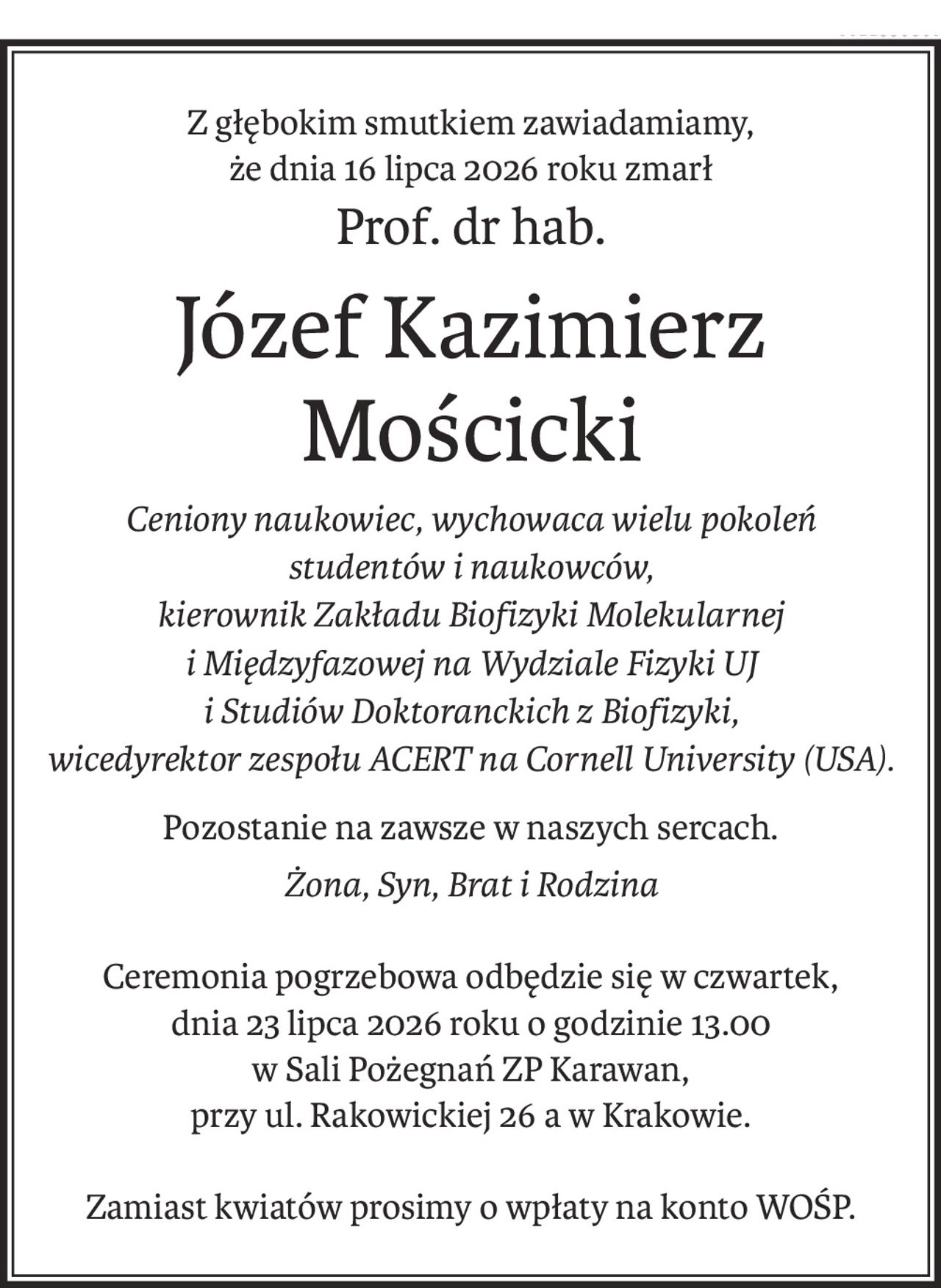 Z głębokim smutkiem zawiadamiamy, 
że dnia 16 lipca 2026 roku zmarł
Prof. dr hab.
Józef Kazimierz Mościcki
Ceniony naukowiec, wychowaca wielu pokoleń 
studentów i naukowców, 
kierownik Zakładu Biofizyki Molekularnej 
i Międzyfazowej na Wydziale Fizyki UJ 
i Studiów Doktoranckich z Biofizyki,
wicedyrektor zespołu ACERT na Cornell University (USA).
Pozostanie na zawsze w naszych sercach.
Żona, Syn, Brat i Rodzina
Ceremonia pogrzebowa odbędzie się w czwartek, 
dnia 23 lipca 2026 roku o godzinie 13.00
w Sali Pożegnań ZP Karawan, 
przy ul. Rakowickiej 26 a w Krakowie.
Zamiast kwiatów prosimy o wpłaty na konto WOŚP.