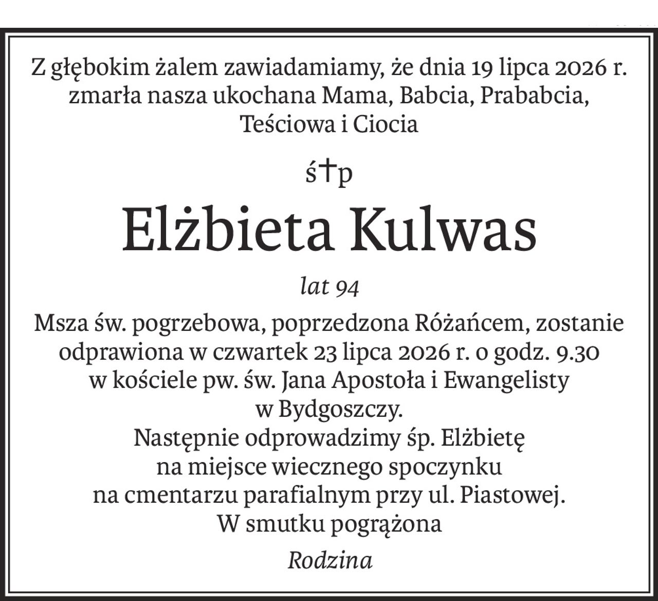 Z głębokim żalem zawiadamiamy, że dnia 19 lipca 2026 r. 
zmarła nasza ukochana Mama, Babcia, Prababcia, Teściowa i Ciocia
ś+p
Elżbieta Kulwas
lat 94
Msza św. pogrzebowa, poprzedzona Różańcem, zostanie odprawiona w czwartek 23 lipca 2026 r. o godz. 9.30
w kościele pw. św. Jana Apostoła i Ewangelisty 
w Bydgoszczy.
Następnie odprowadzimy śp. Elżbietę 
na miejsce wiecznego spoczynku 
na cmentarzu parafialnym przy ul. Piastowej.
W smutku pogrążona
Rodzina