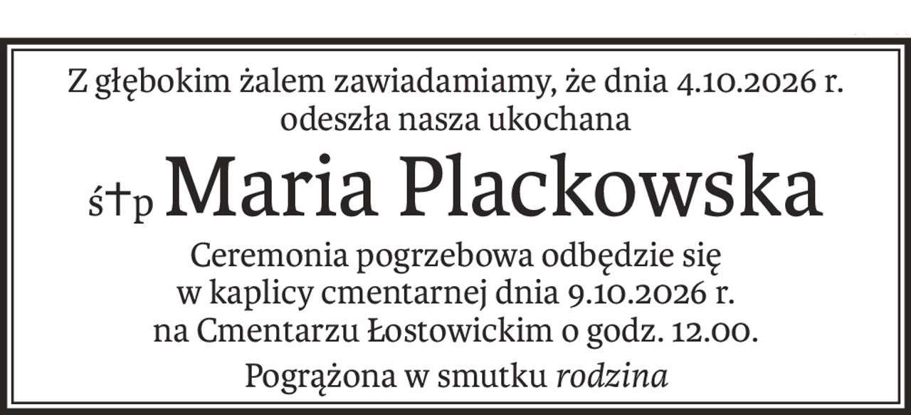 Z głębokim żalem zawiadamiamy, że dnia 4.10.2026 r.
odeszła nasza ukochana
ś+pMaria Plackowska
Ceremonia pogrzebowa odbędzie się
w kaplicy cmentarnej dnia 9.10.2026 r.
na Cmentarzu Łostowickim o godz. 12.00.
Pogrążona w smutku rodzina