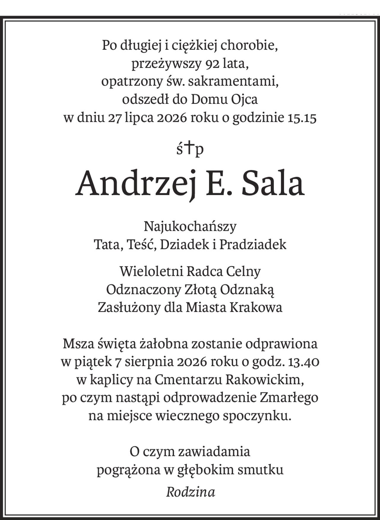 Po długiej i ciężkiej chorobie,
przeżywszy 92 lata,
opatrzony św. sakramentami,
odszedł do Domu Ojca
w dniu 27 lipca 2026 roku o godzinie 15.15
ś+p
Andrzej E. Sala
Najukochańszy
Tata, Teść, Dziadek i Pradziadek
Wieloletni Radca Celny
Odznaczony Złotą Odznaką
Zasłużony dla Miasta Krakowa
Msza święta żałobna zostanie odprawiona
w piątek 7 sierpnia 2026 roku o godz. 13.40
w kaplicy na Cmentarzu Rakowickim,
po czym nastąpi odprowadzenie Zmarłego
na miejsce wiecznego spoczynku.
O czym zawiadamia
pogrążona w głębokim smutku
Rodzina